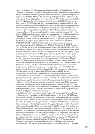 valor 3 de julio de 1992, lo que permitió que con fecha 6 de julio Enrique Cerezo
cancelase el préstamo. Fechado el 30 de junio de 1992 Jesús Gil y Enrique Cerezo
habían suscrito un documento privado en el constaba que el primero compraba al
segundo por 675.000.000 ptas. las acciones que el segundo había adquirido.- De
esta manera Jesús Gil llegaba a ser propietario del 95% de las acciones, sin haber
hecho él o Enrique Cerezo la aportación efectiva de 1.300.000.000 ptas. por un
lado y de 650.255.200 ptas. por otro, correspondientes a tal desembolso, y ello
gracias a las deudas cuyo reconocimiento había logrado, pese al compromiso que
en su día había asumido de no reintegrarse más que con cargo a beneficios.- En
cuanto al dinero ingresado en la cuenta del Banco Central Hispanoamericano,
correspondiente al desembolso efectuado por otros accionistas, Jesús Gil el 1 de
julio de 1992 ordenó su transferencia a la cuenta que en esa entidad tenía abierta
PROMOCIONES FUTBOLISTICAS S.A. nº 122537-5. Esta cuenta era entonces
utilizada, ya casi en exclusiva, como cuenta saco, a la que iban a parar todo tipo
de abonos o de cargos, tanto del club como de las empresas de Jesús Gil.
"PROMOCIONES FUTBOLÍSTICAS, S.A." era una sociedad meramente
instrumental que hacía de "Caja única".- El 17 de Noviembre de 1992, Enrique
Cerezo Torres, que no tenía acción alguna del Atlético de Madrid, suscribió con
Jesús Gil un contrato por el que este último acusado vendía al primero, por veinte
millones de pesetas, 23.507 acciones que representan el 9,46% del capital, lo que
arroja un precio por acción de 850.- ptas, mientras que los 3.174 socios que sí
desembolsaron el importe de las acciones que compraron abonaron por cada
acción, cinco meses antes, ocho mil trescientas pesetas (8.400.-ptas.)- Miguel
Angel Gil Marín, mayor de edad, sin antecedentes penales, hijo de Jesús Gil,
veterinario de profesión, fue nombrado en noviembre de 1992 Director General del
Atlético de Madrid.- La mala situación económico-financiera por la que venía
atravesando el club como asociación se vio agravada en la sociedad por la
inexistencia de desembolso efectivo del capital social, salvo en una mínima parte.
Ello determinó que, de acuerdo Jesús Gil y Miguel Angel Gil, fueran
desarrolladas, hasta la intervención judicial, tareas de maquillaje de la
contabilidad, en las que no consta se involucrara Enrique Cerezo, a fin de evitar
que apareciera como el patrimonio estaba por debajo del 50 por ciento del capital
social, lo que legalmente hubiera implicado una causa de disolución, salvo que se
redujera el capital, lo que no permitía la normativa sobre sociedades anónimas
deportivas, o se aumentara el activo con aportaciones dinerarias. Así: A) Como
contrapartida contable a la inexistencia del desembolso, y aunque el 30 de junio de
1992 figuraba una partida contable de derechos de adquisición de jugadores por
1.459.458.046 ptas., en la contabilidad de la
sociedad se incluyó, como activo creado "ex novo", otra partida de derechos de
cesión temporal y transferencia definitiva de jugadores por 1.942.561.992 ptas.-
Esta partida contable fue mantenida, con sucesivas reducciones por amortización,
hasta que en las cuentas de 1998 desapareció definitivamente de la contabilidad
del club.- B) Conociendo que, por auto de un Juzgado de lo Social de Madrid, que
había tramitado la demanda por despido del jugador Losada, se había decretado el
embargo de fincas del Atlético por importe de 208.445.555 ptas. de principal, más
21 millones de intereses, fue omitido contabilizar el gasto en las cuentas a 30 de
junio de 1993, señalando únicamente que el procedimiento judicial se encontraba
en ejecución de sentencia. La omisión fue consignada en un informe de la Liga de
Fútbol Profesional, en el que se añadía la necesidad del aumento y / o reducción
del capital social; pero no se llevó a cabo rectificación alguna.- El 22 de julio de
1994 el club traspasó a la Real Sociedad de Fútbol S.A.D. el jugador García
Postigo, lo que supuso un ingreso bruto de 101.878.426 ptas. con gastos de
operación por 3.687.387 de gastos financieros, 28.750.000 ptas. Más 11.850.000
                                                                                       205
                                                                                       7
 