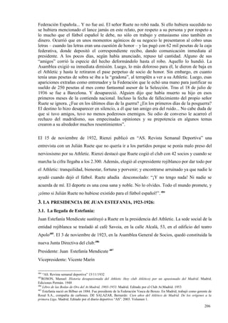 Federación Española... Y no fue así. El señor Ruete no robó nada. Si ello hubiera sucedido no
se hubiera mencionado el lance jamás en este relato, por respeto a su persona y por respeto a
lo mucho que el fútbol español le debe, no sólo en trabajo y entusiasmo sino también en
dinero. Ocurrió que en unos momentos agónicos de su negocio le presentaron al cobro unas
letras – cuando las letras eran una cuestión de honor – y las pagó con 62 mil pesetas de la caja
federativa, donde depositó el correspondiente recibo, dando comunicación inmediata al
presidente. A los pocos días, según había anunciado, repuso tal cantidad. Alguno de sus
“amigos” corrió la especie del hecho deformándolo hasta el robo. Aquello lo hundió. La
Asamblea exigió su inmediata dimisión. Luego, lo más doloroso para él, le dieron de baja en
el Athletic y hasta le retiraron el pase perpetuo de socio de honor. Sin embargo, en cuanto
tenía unas pesetas de sobra se iba a la “gradona”, al terraplén a ver a su Athletic. Luego, esas
apariciones extrañas como entrenador y la Federación que le echó una mano para justificar su
sueldo de 250 pesetas al mes como fantasmal asesor de la Selección. Tras el 18 de julio de
1936 se fue a Barcelona. Y desapareció. Alguien dijo que había muerto su hijo en esos
primeros meses de la contienda nacional. Incluso la fecha de fallecimiento del propio señor
Ruete se ignora. ¿Fue en los últimos días de la guerra? ¿En los primeros días de la posguerra?
El destino lo hizo desaparecer en silencio, a él que tan amigo era del ruido... No cabe duda de
que si tuvo amigos, tuvo no menos poderosos enemigos. Su odio de converso le acarreó el
rechazo del madridismo, sus empecinadas opiniones y su prepotencia en algunos temas
crearon a su alrededor muchos resentimientos”.

El 15 de noviembre de 1932, Rienzi publicó en “AS. Revista Semanal Deportiva” una
entrevista con un Julián Ruete que no quería ir a los partidos porque se ponía malo preso del
nerviosismo por su Athletic. Rienzi destacó que Ruete cogió el club con 42 socios y cuando se
marcha la cifra llegaba a los 2.300. Además, elogió al expresidente rojiblanco por dar todo por
el Athletic: tranquilidad, bienestar, fortuna y porvenir; y encontrarse arruinado ya que nadie le
ayudó cuando dejó el fútbol. Ruete añadía desconsolado: “¡Y no tengo nada! Ni nadie se
acuerda de mí. El deporte es una cosa sana y noble. No lo olvides. Todo el mundo promete, y
¡cómo si Julián Ruete no hubiese existido para el fútbol español!”. 484
3. LA PRESIDENCIA DE JUAN ESTEFANIA, 1923-1926:
3.1. La llegada de Estefanía:
Juan Estefanía Mendicute sustituyó a Ruete en la presidencia del Athletic. La sede social de la
entidad rojiblanca se trasladó al café Savoia, en la calle Alcalá, 53, en el edificio del teatro
Apolo485. El 3 de noviembre de 1923, en la Asamblea General de Socios, quedó constituida la
nueva Junta Directiva del club:486
Presidente: Juan Estefanía Mendicute 487
Vicepresidente: Vicente Marín

484
    “AS. Revista semanal deportiva” 15/11/1932
485
    ROSON, Manuel: Historia desapasionada del Athletic (hoy club Atlético) por un apasionado del Madrid. Madrid.
Ediciones Permán. 1948
486
    Libro de las Bodas de Oro del At.Madrid, 1903-1953. Madrid. Editado por el Club At.Madrid. 1953
487
    Estefanía nació en Bilbao en 1884. Fue presidente de la Federación Vasca de Boxeo. En Madrid, trabajó como gerente de
Rosal S.A., compañía de carbones. DE SALAZAR, Bernardo: Cien años del Atlético de Madrid. De los orígenes a la
primera Liga. Madrid. Editado por el diario deportivo “AS”. 2003. Volumen 1.

                                                                                                                   206
 