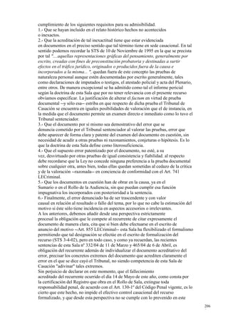 cumplimiento de los siguientes requisitos para su admisibilidad.
1.- Que se hayan incluido en el relato histórico hechos no acontecidos
o inexactos.
2.- Que la acreditación de tal inexactitud tiene que estar evidenciada
en documentos en el preciso sentido que tal término tiene en sede casacional. En tal
sentido podemos recordar la STS de 10 de Noviembre de 1995 en la que se precista
por tal "....aquellas representaciones gráficas del pensamiento, generalmente por
escrito, creadas con fines de preconstitución probatoria y destinadas a surtir
efectos en el tráfico jurídico, originados o producidos fuera de la causa e
incorporados a la misma... ", quedan fuera de este concepto las pruebas de
naturaleza personal aunque estén documentadas por escrito generalmente, tales
como declaraciones de imputados o testigos, el atestado policial y acta del Plenario,
entre otros. De manera excepcional se ha admitido como tal el informe pericial
según la doctrina de esta Sala que por no tener relevancia con el presente recurso
obviamos especificar. La justificación de alterar el factum en virtud de prueba
documental --y sólo esa-- estriba en que respecto de dicha prueba el Tribunal de
Casación se encuentra en iguales posibilidades de valoración que el de instancia, en
la medida que el documento permite un examen directo e inmediato como lo tuvo el
Tribunal sentenciador.
3.- Que el documento por sí mismo sea demostrativo del error que se
denuncia cometido por el Tribunal sentenciador al valorar las pruebas, error que
debe aparecer de forma clara y patente del examen del documento en cuestión, sin
necesidad de acudir a otras pruebas ni razonamientos, conjeturas o hipótesis. Es lo
que la doctrina de esta Sala define como literosuficiencia.
4.- Que el supuesto error patentizado por el documento, no esté, a su
vez, desvirtuado por otras pruebas de igual consistencia y fiabilidad. al respecto
debe recordarse que la Ley no concede ninguna preferencia a la prueba documental
sobre cualquier otra, antes bien, todas ellas quedan sometidas al cedazo de la crítica
y de la valoración --razonada-- en conciencia de conformidad con el Art. 741
LECriminal.
5.- Que los documentos en cuestión han de obrar en la causa, ya en el
Sumario o en el Rollo de la Audiencia, sin que puedan cumplir esa función
impugnativa los incorporados con posterioridad a la sentencia.
6.- Finalmente, el error denunciado ha de ser trascendente y con valor
causal en relación al resultado o fallo del tema, por lo que no cabe la estimación del
motivo si éste sólo tiene incidencia en aspectos accesorios o irrelevantes.
A los anteriores, debemos añadir desde una perspectiva estrictamente
procesal la obligación que le compete al recurrente de citar expresamente el
documento de manera clara, cita que si bien debe efectuarse en el escrito de
anuncio del motivo --Art. 855 LECriminal-- esta Sala ha flexibilizado el formalismo
permitiendo que tal designación se efectúe en el escrito de formalización del
recurso (STS 3-4-02), pero en todo caso, y como ya recuerdan, las recientes
sentencias de esta Sala nº 332/04 de 11 de Marzo y 465/04 de 6 de Abril, es
obligación del recurrente además de individualizar el documento acreditativo del
error, precisar los concretos extremos del documento que acrediten claramente el
error en el que se dice cayó el Tribunal, no siendo competencia de esta Sala de
Casación "adivinar" tales extremos.
Sin perjuicio de declarar en este momento, que el fallecimiento
acreditado del recurrente ocurrido el día 14 de Mayo de este año, como consta por
la certificación del Registro que obra en el Rollo de Sala, extingue toda
responsabilidad penal, de acuerdo con el Art. 130-1º del Código Penal vigente, es lo
cierto que este hecho, no impide el efectivo control casacional del recurso
formalizado, y que desde esta perspectiva no se cumple con lo prevenido en este
                                                                                         206
                                                                                         9
 