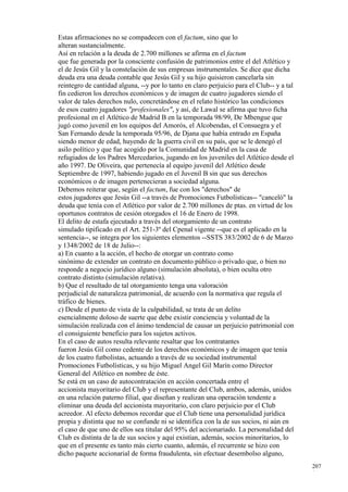 Estas afirmaciones no se compadecen con el factum, sino que lo
alteran sustancialmente.
Así en relación a la deuda de 2.700 millones se afirma en el factum
que fue generada por la consciente confusión de patrimonios entre el del Atlético y
el de Jesús Gil y la constelación de sus empresas instrumentales. Se dice que dicha
deuda era una deuda contable que Jesús Gil y su hijo quisieron cancelarla sin
reintegro de cantidad alguna, --y por lo tanto en claro perjuicio para el Club-- y a tal
fin cedieron los derechos económicos y de imagen de cuatro jugadores siendo el
valor de tales derechos nulo, concretándose en el relato histórico las condiciones
de esos cuatro jugadores "profesionales", y así, de Lawal se afirma que tuvo ficha
profesional en el Atlético de Madrid B en la temporada 98/99, De Mbengue que
jugó como juvenil en los equipos del Amorós, el Alcobendas, el Consuegra y el
San Fernando desde la temporada 95/96, de Djana que había entrado en España
siendo menor de edad, huyendo de la guerra civil en su país, que se le denegó el
asilo político y que fue acogido por la Comunidad de Madrid en la casa de
refugiados de los Padres Mercedarios, jugando en los juveniles del Atlético desde el
año 1997. De Oliveira, que pertenecía al equipo juvenil del Atlético desde
Septiembre de 1997, habiendo jugado en el Juvenil B sin que sus derechos
económicos o de imagen pertenecieran a sociedad alguna.
Debemos reiterar que, según el factum, fue con los "derechos" de
estos jugadores que Jesús Gil --a través de Promociones Futbolísticas-- "canceló" la
deuda que tenía con el Atlético por valor de 2.700 millones de ptas. en virtud de los
oportunos contratos de cesión otorgados el 16 de Enero de 1998.
El delito de estafa ejecutado a través del otorgamiento de un contrato
simulado tipificado en el Art. 251-3º del Cpenal vigente --que es el aplicado en la
sentencia--, se integra por los siguientes elementos --SSTS 383/2002 de 6 de Marzo
y 1348/2002 de 18 de Julio--:
a) En cuanto a la acción, el hecho de otorgar un contrato como
sinónimo de extender un contrato en documento público o privado que, o bien no
responde a negocio jurídico alguno (simulación absoluta), o bien oculta otro
contrato distinto (simulación relativa).
b) Que el resultado de tal otorgamiento tenga una valoración
perjudicial de naturaleza patrimonial, de acuerdo con la normativa que regula el
tráfico de bienes.
c) Desde el punto de vista de la culpabilidad, se trata de un delito
esencialmente doloso de suerte que debe existir conciencia y voluntad de la
simulación realizada con el ánimo tendencial de causar un perjuicio patrimonial con
el consiguiente beneficio para los sujetos activos.
En el caso de autos resulta relevante resaltar que los contratantes
fueron Jesús Gil como cedente de los derechos económicos y de imagen que tenía
de los cuatro futbolistas, actuando a través de su sociedad instrumental
Promociones Futbolísticas, y su hijo Miguel Angel Gil Marín como Director
General del Atlético en nombre de éste.
Se está en un caso de autocontratación en acción concertada entre el
accionista mayoritario del Club y el representante del Club, ambos, además, unidos
en una relación paterno filial, que diseñan y realizan una operación tendente a
eliminar una deuda del accionista mayoritario, con claro perjuicio por el Club
acreedor. Al efecto debemos recordar que el Club tiene una personalidad jurídica
propia y distinta que no se confunde ni se identifica con la de sus socios, ni aún en
el caso de que uno de ellos sea titular del 95% del accionariado. La personalidad del
Club es distinta de la de sus socios y aquí existían, además, socios minoritarios, lo
que en el presente es tanto más cierto cuanto, además, el recurrente se hizo con
dicho paquete accionarial de forma fraudulenta, sin efectuar desembolso alguno,
                                                                                           207
                                                                                           1
 
