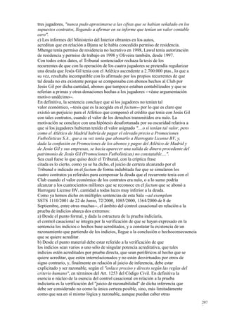 tres jugadores, "nunca pudo aproximarse a las cifras que se habían señalado en los
supuestos contratos, llegando a afirmar en su informe que tenían un valor contable
cero".
e) Los informes del Ministerio del Interior obrantes en los autos,
acreditan que en relación a Djana se le había concedido permiso de residencia.
Mhenge tenía permiso de residencia no lucrativo en 1998, Lawal tenía autorización
de residencia y permiso de trabajo en 1998 y Oliveira también, desde 1997.
Con todos estos datos, el Tribunal sentenciador rechaza la tesis de los
recurrentes de que con la operación de los cuatro jugadores se pretendía regularizar
una deuda que Jesús Gil tenía con el Atlético ascendente a 2.700.000 ptas., lo que a
su vez, resultaba incompatible con lo afirmado por los propios recurrentes de que
tal deuda no era existente porque se compensaba con abonos hechos al Club por
Jesús Gil por dicha cantidad, abonos que tampoco estaban contabilizados y que se
referían a primas y otras donaciones hechas a los jugadores --véase argumentación
motivo undécimo--.
En definitiva, la sentencia concluye que si los jugadores no tenían tal
valor económico, --tesis que es la acogida en el factum-- por lo que es claro que
existió un perjuicio para el Atlético que compensó el crédito que tenía con Jesús Gil
con tales contratos, cuando el valor de los derechos transmitidos era nulo. La
motivación se concluye con una hipótesis desafortunada por su oscuridad relativa a
que si los jugadores hubieran tenido el valor asignado "....o sí tenían tal valor, pero
como el Atlético de Madrid habría de pagar el elevado precio a Promociones
Futbolísticas S.A., que a su vez tenía que abonarlo a Harrogate License BV, y,
dada la confusión en Promociones de los abonos y pagos del Atlético de Madrid y
de Jesús Gil y sus empresas, se hacía aparecer una salida de dinero procedente del
patrimonio de Jesús Gil (Promociones Futbolísticas) no constatable....".
Sea cual fuese lo que quiso decir el Tribunal, con la críptica frase
citada es lo cierto, como ya se ha dicho, el juicio de certeza alcanzado por el
Tribunal e indicado en el factum de forma indubitada fue que se simularon los
cuatro contratos ya referidos para compensar la deuda que el recurrente tenía con el
Club cuando el valor económico de los contratos era nulo, o a lo sumo podría
alcanzar a los cuatrocientos millones que se reconoce en el factum que se abonó a
Harrogate License BV, cantidad a todas luces muy inferior a la deuda.
Como ya hemos dicho en múltiples sentencias de esta Sala --ad exemplum
SSTS 1110/2001 de 22 de Junio, 72/2000, 1085/2000, 1364/2000 de 8 de
Septiembre, entre otras muchas--, el ámbito del control casacional en relación a la
prueba de indicios abarca dos extremos:
a) Desde el punto formal, y dada la estructura de la prueba indiciaria,
el control casacional se integra por la verificación de que se hayan expresado en la
sentencia los indicios o hechos base acreditados, y a constatar la existencia de un
razonamiento que partiendo de los indicios, llegue a la conclusión o hechoconsecuencia
que se quiere acreditar.
b) Desde el punto material debe estar referido a la verificación de que
los indicios sean varios o uno sólo de singular potencia acreditativa, que tales
indicios estén acreditados por prueba directa, que sean periféricos al hecho que se
quiere acreditar, que estén interrelacionados y no estén desvirtuados por otros de
signo contrario, y, finalmente en relación al juicio de inferencia, debe estar
explicitado y ser razonable, según el "enlace preciso y directo según las reglas del
criterio humano", en términos del Art. 1253 del Código Civil. En definitiva la
esencia o núcleo de la esencia del control casacional en relación a la prueba
indiciaria es la verificación del "juicio de razonabilidad" de dicha inferencia que
debe ser considerado no como la única certeza posible, sino, más limitadamente
como que sea en sí mismo lógica y razonable, aunque puedan caber otras
                                                                                          207
                                                                                          3
 