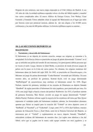Después de esta sentencia, una nueva etapa empezada en el Club Atlético de Madrid. A sus
101 años de vida, la entidad rojiblanca esperaba volver a la élite del fútbol español y mundial
tras varios complicados años. El nuevo Atlético de Enrique Cerezo, Toni Muñoz, César
Ferrando y Fernando Torres anhelaba situar al equipo del Manzanares en el lugar que tanto
por historia como por potencial merecía, además de dar una alegría a los 45.000 socios
colchoneros y las más de 600 peñas atléticas. La historia rojiblanca seguía su caminar...




18. LAS SECCIONES DEPORTIVAS
BALONMANO
1.   Nacimiento y desarrollo del balonmano:
El balonmano es un deporte de reciente creación, aunque sus orígenes se remontan a la
antigüedad. En la Grecia clásica se practicaba un juego de pelota denominado “Ucrania” en el
que se utilizaba una pelota del tamaño de una manzana y los participantes debían procurar que
no tocara el suelo. Luego, durante la Edad Media, se pusieron de moda diversos juegos de
pelota con la mano en la Corte de varios países. No obstante, los orígenes modernos del
balonmano datan de finales del siglo XIX. En 1892, se practicaba en Checoslovaquia y los
Balcanes un juego de pelota denominado “Ceska-Hatzena” inventado por J.Klenker. En esos
mismos años, un profesor de gimnasia, Konrad Koch, creó un juego denominado
“Raffballspied” de características muy similares al balonmano actual. En 1898, Hoger
Nielsen, maestro de gimnasia, introdujo en las escuelas de Dinamarca un deporte llamado
“Handbolt” de reglas parecidas al balonmano de siete jugadores, pero practicado por once. En
1910, este juego llegó a Suecia a través del profesor Wallstrom. En 1915, el profesor alemán
de gimnasia femenina, Max Heiser, inventó un juego de equipo denominado “Torball”
(Balón-Puerta). Podemos afirmar según la mayoría de los estudiosos del tema que Max Heiser
representa el verdadero padre del balonmano moderno; además, los historiadores alemanes
apuntan que Heiser se inspiró para la creación del “Torball” en otros deportes como el
“Raffbold”, el “Koreball” y el “Volkerball”. Luego, entre 1917 y 1919, Karl Schlenz, maestro
germano de Educación Física, y Karl Diem, autor de la Historia Universal del Deporte, se
interesaron por el “Torball” y reglamentaron un nuevo deporte llamado “Handball”,
antecedente evidente del balonmano de nuestros días. Las reglas eran idénticas a las del
fútbol, salvo que se jugaba con la mano; cada equipo contaba con once jugadores y se

                                                                                            208
                                                                                            3
 