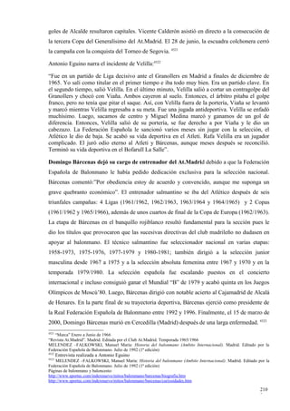 goles de Alcalde resultaron capitales. Vicente Calderón asistió en directo a la consecución de
la tercera Copa del Generalísimo del At.Madrid. El 28 de junio, la escuadra colchonera cerró
la campaña con la conquista del Torneo de Segovia. 4521

Antonio Eguino narra el incidente de Velilla:4522

“Fue en un partido de Liga decisivo ante el Granollers en Madrid a finales de diciembre de
1965. Yo salí como titular en el primer tiempo e iba todo muy bien. Era un partido clave. En
el segundo tiempo, salió Velilla. En el último minuto, Velilla salió a cortar un contragolpe del
Granollers y chocó con Viaña. Ambos cayeron al suelo. Entonces, el árbitro pitaba el golpe
franco, pero no tenía que pitar el saque. Así, con Velilla fuera de la portería, Viaña se levantó
y marcó mientras Velilla regresaba a su meta. Fue una jugada antideportiva. Velilla se enfadó
muchísimo. Luego, sacamos de centro y Miguel Medina marcó y ganamos de un gol de
diferencia. Entonces, Velilla salió de su portería, se fue derecho a por Viaña y le dio un
cabezazo. La Federación Española le sancionó varios meses sin jugar con la selección, el
Atlético le dio de baja. Se acabó su vida deportiva en el Atleti. Rafa Velilla era un jugador
complicado. El juró odio eterno al Atleti y Bárcenas, aunque meses después se reconcilió.
Terminó su vida deportiva en el Bofarull La Salle”.

Domingo Bárcenas dejó su cargo de entrenador del At.Madrid debido a que la Federación
Española de Balonmano le había pedido dedicación exclusiva para la selección nacional.
Bárcenas comentó:”Por obediencia estoy de acuerdo y convencido, aunque me suponga un
grave quebranto económico”. El entrenador salmantino se iba del Atlético después de seis
triunfales campañas: 4 Ligas (1961/1962, 1962/1963, 1963/1964 y 1964/1965) y 2 Copas
(1961/1962 y 1965/1966), además de unos cuartos de final de la Copa de Europa (1962/1963).
La etapa de Bárcenas en el banquillo rojiblanco resultó fundamental para la sección pues le
dio los títulos que provocaron que las sucesivas directivas del club madrileño no dudasen en
apoyar al balonmano. El técnico salmantino fue seleccionador nacional en varias etapas:
1958-1973, 1975-1976, 1977-1979 y 1980-1981; también dirigió a la selección junior
masculina desde 1967 a 1975 y a la selección absoluta femenina entre 1967 y 1970 y en la
temporada 1979/1980. La selección española fue escalando puestos en el concierto
internacional e incluso consiguió ganar el Mundial “B” de 1979 y acabó quinta en los Juegos
Olímpicos de Moscú’80. Luego, Bárcenas dirigió con notable acierto al Cajamadrid de Alcalá
de Henares. En la parte final de su trayectoria deportiva, Bárcenas ejerció como presidente de
la Real Federación Española de Balonmano entre 1992 y 1996. Finalmente, el 15 de marzo de
2000, Domingo Bárcenas murió en Cercedilla (Madrid) después de una larga enfermedad. 4523
4521
   “Marca” Enero a Junio de 1966
“Revista At.Madrid”. Madrid. Editada por el Club At.Madrid. Temporada 1965/1966
MELENDEZ –FALKOWSKI, Manuel María: Historia del balonmano (Ambito Internacional). Madrid. Editado por la
Federación Española de Balonmano. Julio de 1992 (1ª edición)
4522
       Entrevista realizada a Antonio Eguino
4523
    MELENDEZ –FALKOWSKI, Manuel María: Historia del balonmano (Ambito Internacional). Madrid. Editado por la
Federación Española de Balonmano. Julio de 1992 (1ª edición)
Páginas de balonmano y baloncesto:
http://www.sportec.com/indexnuevo/mitos/balonmano/barcenas/biografia.htm
http://www.sportec.com/indexnuevo/mitos/balonmano/barcenas/curiosidades.htm

                                                                                                       210
                                                                                                       3
 