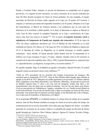 Pinedo y Conchita Yáñez. Además, la sección de balonmano se completaba con el equipo
provincial y el conjunto juvenil masculino. La nueva estructura de la sección realizada por
Juan De Dios Román recogería los frutos de forma paulatina. En esta campaña, el equipo
masculino de División de Honor acabó segundo en la Liga con 38 puntos (18 victorias, 2
empates y 4 derrotas) por detrás del imparable Granollers con 42 puntos. Mientras en la Copa
del Generalísimo, el Marcol de Valencia eliminó a los rojiblancos por un solo tanto de
diferencia en la semifinal a doble partido; en la final, el Barcelona se impuso al Marcol en
León. Juan de Dios resumió la campaña:”Segundos en la Liga y semifinalistas de Copa;
estuvo muy bien tras renovar el equipo”4536. Por su parte, el conjunto femenino volvió a
adjudicarse el Campeonato de España por segundo año consecutivo. El 28 de mayo de
1972, las chicas rojiblancas derrotaron por 13-6 al Medina de San Sebastián en la final
celebrada en Cáceres. Por último, el 15 de mayo de 1972, el Atlético de Madrid se impuso por
22-12 al Sporting de Lisboa en Magariños en el partido homenaje al notable jugador
colchonero, Jesús Alcalde. El lateral derecho militó durante más de 10 temporadas en el
Atlético con el que consiguió 4 Ligas y 5 Copas. Además, Alcalde vistió en 58 ocasiones la
camiseta de la selección española entre 1962 y 1969; el genial balonmanista se caracterizó por
su capacidad técnica, su elegancia, su juego lento y su excelsa muñeca. 4537

En aquella campaña, llegó al At.Madrid un jugador carismático: Manuel Novales. El central
aragonés cuenta sus primeros meses como rojiblanco:4538

“Fiché en 1971 procedente de los juveniles del Colegio Corazonistas de Zaragoza. Me
incorporé para la temporada 1971/1972. Juan de Dios Román había llegado para entrenar al
equipo ya en abril de 1971. Bárcenas me estaba siguiendo ya en juveniles. El Atlético además
fichó a jugadores como Mario Hernández, Luis Morante y Manrique. Al principio lo pasé mal
en Madrid. Apenas tenía 17 años y me vine solo de Zaragoza. Estaba muy flaco y los
entrenamientos eran tan duros que no podía levantarme. Aun así fue una época muy buena.
Vivía en una pensión en Vallehermoso. Jugaba y estudiaba a la vez. Siendo juvenil debuté en
la División de Honor. Fue un año de muchas altas y bajas en el equipo con Juan de Dios como
entrenador. Este primer año no teníamos un buen equipo, se fue haciendo año a año el bloque.
Los rivales eran el Granollers, el Barcelona y el Calpisa”.

En la temporada 1972/1973, el At.Madrid mantuvo la misma línea de trabajo de la campaña
anterior. Juan de Dios Román confiaba en recoger los frutos en un breve plazo de tiempo. Su
reestructuración de la sección necesitaba varios años para que llegasen los títulos; se estaban
poniendo los cimientos de un excelso Atlético. La plantilla del equipo de División de Honor
quedó formada por: Guerrero, Díaz Cabezas, Igartua I, Igartua II, Llaneza, Novales, Ortego,
4536
     Entrevista realizada a Juan De Dios Román Seco
4537
     “Marca” y “AS” Octubre de 1971 a Junio de 1972
“Revista At.Madrid”. Madrid. Editada por el Club At.Madrid. Temporada 1971/1972
MELENDEZ –FALKOWSKI, Manuel María: Historia del balonmano (Ambito Internacional). Madrid. Editado por la
Federación Española de Balonmano. Julio de 1992 (1ª edición)
HUGUET I PARELLADA, Jordi (director de la colección): 12. Balonmano. Barcelona. Editorial 92 S.A. 1989
4538
     Entrevista realizada a Manuel Novales

                                                                                                   211
                                                                                                   1
 