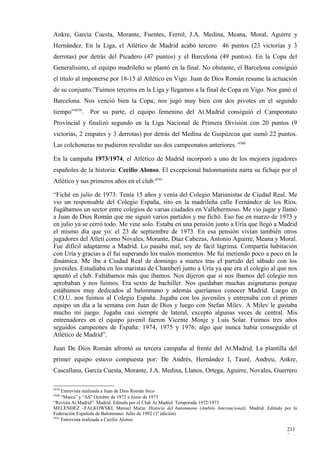 Ankre, García Cuesta, Morante, Fuentes, Ferrol, J.A. Medina, Meana, Moral, Aguirre y
Hernández. En la Liga, el Atlético de Madrid acabó tercero 46 puntos (23 victorias y 3
derrotas) por detrás del Picadero (47 puntos) y el Barcelona (49 puntos). En la Copa del
Generalísimo, el equipo madrileño se plantó en la final. No obstante, el Barcelona consiguió
el título al imponerse por 18-15 al Atlético en Vigo. Juan de Dios Román resume la actuación
de su conjunto:”Fuimos terceros en la Liga y llegamos a la final de Copa en Vigo. Nos ganó el
Barcelona. Nos venció bien la Copa; nos jugó muy bien con dos pivotes en el segundo
tiempo”4539.   Por su parte, el equipo femenino del At.Madrid consiguió el Campeonato
Provincial y finalizó segundo en la Liga Nacional de Primera División con 20 puntos (9
victorias, 2 empates y 3 derrotas) por detrás del Medina de Guipúzcoa que sumó 22 puntos.
Las colchoneras no pudieron revalidar sus dos campeonatos anteriores. 4540

En la campaña 1973/1974, el Atlético de Madrid incorporó a uno de los mejores jugadores
españoles de la historia: Cecilio Alonso. El excepcional balonmanista narra su fichaje por el
Atlético y sus primeros años en el club:4541

“Fiché en julio de 1973. Tenía 15 años y venía del Colegio Marianistas de Ciudad Real. Me
vio un responsable del Colegio España, sito en la madrileña calle Fernández de los Ríos.
Jugábamos un sector entre colegios de varias ciudades en Vallehermoso. Me vio jugar y llamó
a Juan de Dios Román que me siguió varios partidos y me fichó. Eso fue en marzo de 1973 y
en julio ya se cerró todo. Me vine solo. Estaba en una pensión junto a Uría que llegó a Madrid
el mismo día que yo: el 23 de septiembre de 1973. En esa pensión vivían también otros
jugadores del Atleti como Novales, Morante, Díaz Cabezas, Antonio Aguirre, Meana y Moral.
Fue difícil adaptarme a Madrid. Lo pasaba mal, soy de fácil lágrima. Compartía habitación
con Uría y gracias a él fui superando los malos momentos. Me fui metiendo poco a poco en la
dinámica. Me iba a Ciudad Real de domingo a martes tras el partido del sábado con los
juveniles. Estudiaba en los maristas de Chamberí junto a Uría ya que era el colegio al que nos
apuntó el club. Faltábamos más que íbamos. Nos dijeron que si nos íbamos del colegio nos
aprobaban y nos fuimos. Era sexto de bachiller. Nos quedaban muchas asignaturas porque
estábamos muy dedicados al balonmano y además queríamos conocer Madrid. Luego en
C.O.U. nos fuimos al Colegio España. Jugaba con los juveniles y entrenaba con el primer
equipo un día a la semana con Juan de Dios y luego con Stefan Milev. A Milev le gustaba
mucho mi juego. Jugaba casi siempre de lateral, excepto algunas veces de central. Mis
entrenadores en el equipo juvenil fueron Vicente Monje y Luis Solar. Fuimos tres años
seguidos campeones de España: 1974, 1975 y 1976; algo que nunca había conseguido el
Atlético de Madrid”.

Juan De Dios Román afrontó su tercera campaña al frente del At.Madrid. La plantilla del
primer equipo estuvo compuesta por: De Andrés, Hernández I, Tauré, Andreu, Ankre,
Cascallana, García Cuesta, Morante, J.A. Medina, Llanos, Ortega, Aguirre, Novales, Guerrero

4539
     Entrevista realizada a Juan de Dios Román Seco
4540
     “Marca” y “AS” Octubre de 1972 a Junio de 1973
“Revista At.Madrid”. Madrid. Editada por el Club At.Madrid. Temporada 1972/1973
MELENDEZ –FALKOWSKI, Manuel María: Historia del balonmano (Ambito Internacional). Madrid. Editado por la
Federación Española de Balonmano. Julio de 1992 (1ª edición)
4541
     Entrevista realizada a Cecilio Alonso

                                                                                                   211
                                                                                                   2
 