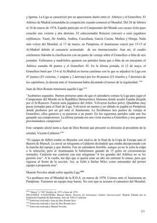 y Igartua. La Liga se caracterizó por un apasionante duelo entre el Atlético y el Granollers. El
Atlético de Madrid comandaba la competición cuando comenzó el Mundial. Del 28 de febrero
al 10 de marzo de 1974, España participó en el Campeonato del Mundo con escaso éxito pues
cosechó una victoria y dos derrotas. El seleccionador Roncero convocó a siete jugadores
rojiblancos: Tauré, De Andrés, Andreu, Cascallana, García Cuesta, Medina y Ortega. Nada
más volver del Mundial, el 17 de marzo, en Pamplona, el Anaitasuna venció por 15-13 al
At.Madrid debido al cansancio acumulado              de sus internacionales. Aun así, el cuadro
colchonero lideraba la clasificación con un punto de ventaja sobre el Granollers a falta de seis
jornadas. Vallesanos y madrileños ganaron sus partidos hasta que a falta de un encuentro el
Atlético sumaba 46 puntos y el Granollers 45. En la última jornada, el 12 de mayo, el
Granollers batió por 13-6 al At.Madrid en tierras catalanas con lo que se adjudicó la Liga con
47 puntos (23 victorias, 1 empate y 2 derrotas) por los 46 puntos (23 triunfos y 3 derrotas) de
los capitalinos; la derrota ante el Anaitasuna había decantado el torneo de la regularidad. 4542

Juan de Dios Román rememora aquella Liga:4543

”Acabamos segundos. Ibamos primeros antes de que el calendario cortase la Liga para jugar el
Campeonato del Mundo en la República Democrática Alemana donde acudió España dirigida
por el Sr.Roncero. Fueron siete jugadores del Atleti. Volvieron hechos polvo. Quedaban muy
pocas jornadas para el final de Liga. Volvieron un martes y un sábado se jugaba en Pamplona
donde perdimos por un gol ante el Anaitasuna. Le llevábamos tres puntos de ventaja al
Granollers, ellos ganaron y se pusieron a un punto. En los siguientes partidos cada uno fue
ganando sus compromisos. La última jornada era una visita nuestra a Granollers y nos ganaron
proclamándose campeones”.

Este varapalo afectó tanto a Juan de Dios Román que presentó su dimisión al presidente de la
entidad, Vicente Calderón:4544

“El equipo de fútbol estaba en Bruselas con motivo de la final de la Copa de Europa ante el
Bayern de Munich. Le envié un telegrama a Calderón diciéndole que estaba decepcionado con
la marcha del equipo y que dimitía. Fue un calendario horrible, aunque yo no le echo la culpa
a la selección, pero al Anaitasuana le hubiéramos ganado de 15 goles en circunstancias
normales. Calderón me contestó con este telegrama:”A los grandes del Atlético no se les
permite irse”. A la vuelta, me dijo que si quería estar un año sin entrenar lo estase, pero que
siguiese al frente de la sección. Así, se fichó a Stefan Milev como entrenador del primer
equipo a propuesta mía”.

Manolo Novales añade sobre aquella Liga:4545
“La perdimos tras el Mundial de la R.D.A. en marzo de 1974. Caímos ante el Anaitasuna en
Pamplona. Teníamos un equipo muy bueno. No creo que se acusara el cansancio del Mundial,

4542
     “Marca” y “AS” Octubre de 1973 a Junio de 1974
MELENDEZ –FALKOWSKI, Manuel María: Historia del balonmano (Ambito Internacional). Madrid. Editado por la
Federación Española de Balonmano. Julio de 1992 (1ª edición)
4543
     Entrevista realizada a Juan de Dios Román Seco
4544
     Entrevista realizada a Juan de Dios Román Seco
4545
     Entrevista realizada a Manuel Novales

                                                                                                   211
                                                                                                   3
 