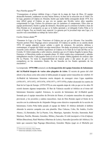 Paco Parrilla apunta:4562
“Conseguimos el primer doblete (Liga y Copa) de la etapa de Juan de Dios. El equipo
destacaba bastante, estábamos en muy buena forma y la base de la selección era el Atleti. En
la Liga, ganamos al Calpisa en Alicante, hecho que nadie había conseguido desde 1974. Era
muy difícil ganar al Calpisa ya que era un equipo que llevaba varios años seguidos
conquistando la Liga. Fuimos los primeros que les quitamos el campeonato. Ellos eran un
equipo profesional y hecho a golpe de talonario. Recuerdo que le cortamos la barba a Juan de
Dios Román en el aeropuerto ya que se lo había apostado y al delegado Carlos Peña se le
cortó el bigote. Fue un triunfo muy especial. La apuesta por la juventud trajo una Liga y la
sección veía consolidado su trabajo de varios años”.

Cecilio Alonso añade:4563
“Ganamos la Liga y la Copa. Vencimos al Calpisa por un gol en Alicante. Fue increíble.
Nuestro portero Patxi Pagoaga estuvo sensacional. El Calpisa no perdía en su cancha desde
1974. El equipo adquirió mayor solidez a partir de entonces. En portería, defensa y
contraataque, el equipo del Atleti era algo maravilloso. Sin duda, mi primera Liga es mi mejor
recuerdo como atlético. También superamos al Calpisa en la final de la Copa del Rey en La
Coruña. El Atleti empezaba a subir enteros, mientras que en el Calpisa llegaba la época floja.
Entonces, el Barcelona estaba en segundo plano. El Atleti estaba muy compensado y además
trabajábamos mucho. Cada jugador tenía su rol en el equipo. Había jugadores de carácter, tipo
De La Puente. Yo tenía la responsabilidad de marcar goles o dar pases de gol a los
compañeros en los momentos finales. Se me buscaba en los finales apretados de los
encuentros”.

La temporada 1979/1980 comenzó con la desaparición del equipo femenino de balonmano
del At.Madrid después de varios años plagados de éxitos. El recorte de gastos del club
afectó a las chicas como años antes le había pasado al equipo senior masculino de voleibol. El
At.Madrid de balonmano femenino moría después de conseguir cinco Ligas españolas
(1970/1971, 1971/1972, 1975/1976, 1976/1977 y 1977/1978) y haber alcanzado los cuartos de
final de la Copa de Europa (1978/1979) en esta segunda etapa de vida ya que en los años 50
existió durante algunas temporadas. El Iber de Valencia sucedió al Atlético en el trono del
balonmano femenino español. Entonces, la sección de balonmano del At.Madrid quedó
formada por el equipo masculino de División de Honor, el conjunto masculino de categoría
provincial, y los juveniles y cadetes masculinos. Juan de Dios Román siguió al frente de la
sección con la colaboración de Alejandro Ortega como directivo responsable de la sección de
balonmano; Carlos Peña había pasado al equipo de fútbol. El Atlético defendió el doblete
obtenido la anterior campaña con esta plantilla: Díaz Cabezas, Cobo, De Andrés, Cecilio
Alonso, J.L.Hernández, De La Puente, Uría, Manrique, Aperador, Novales, Sanromán, Raúl
Martínez, Parrilla, Morante, González, Milián y Saavedra. El club incorporó a Uría (Calpisa),
Milián (Barcelona), Raúl Martínez (Maristas de León) y Saavedra (juveniles del Atlético). En
tanto que causaron baja Pagoaga (Barcelona), González Mejías (jugó en el Michelín por

4562
       Entrevista realizada a Paco Parrilla
4563
       Entrevista realizada a Cecilio Alonso

                                                                                          212
                                                                                          0
 