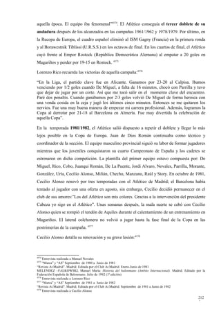 aquella época. El equipo iba fenomenal”4574. El Atlético conseguía el tercer doblete de su
andadura después de los alcanzados en las campañas 1961/1962 y 1978/1979. Por último, en
la Recopa de Europa, el cuadro español eliminó al ISM Gagny (Francia) en la primera ronda
y al Borawestnik Tiblissi (U.R.S.S.) en los octavos de final. En los cuartos de final, el Atlético
cayó frente al Empor Rostock (República Democrática Alemana) al empatar a 20 goles en
Magariños y perder por 19-15 en Rostock. 4575

Lorenzo Rico recuerda las victorias de aquella campaña:4576

“En la Liga, el partido clave fue en Alicante. Ganamos por 23-20 al Calpisa. Ibamos
venciendo por 1/2 goles cuando De Miguel, a falta de 16 minutos, chocó con Parrilla y tuvo
que dejar de jugar por un corte. Así que me tocó salir en el momento clave del encuentro.
Paré dos penaltis. Cuando ganábamos por 2/3 goles volvió De Miguel de forma heroica con
una venda cosida en la ceja y jugó los últimos cinco minutos. Entonces se me quitaron los
nervios. Fue una muy buena manera de empezar mi carrera profesional. Además, logramos la
Copa al derrotar por 21-18 al Barcelona en Almería. Fue muy divertida la celebración de
aquella Copa”.

En la temporada 1981/1982, el Atlético salió dispuesto a repetir el doblete y llegar lo más
lejos posible en la Copa de Europa. Juan de Dios Román continuaba como técnico y
coordinador de la sección. El equipo masculino provincial siguió su labor de formar jugadores
mientras que los juveniles conquistaron su cuarto Campeonato de España y los cadetes se
estrenaron en dicha competición. La plantilla del primer equipo estuvo compuesta por: De
Miguel, Rico, Cobo, Juanqui Román, De La Puente, Jordi Alvaro, Novales, Parrilla, Morante,
González, Uría, Cecilio Alonso, Milián, Chechu, Manzano, Raúl y Story. En octubre de 1981,
Cecilio Alonso renovó por tres temporadas con el Atlético de Madrid; el Barcelona había
tentado al jugador con una oferta en agosto, sin embargo, Cecilio decidió permanecer en el
club de sus amores:”Los del Atlético son mis colores. Gracias a la intervención del presidente
Cabeza yo sigo en el Atlético”. Unas semanas después, la mala suerte se cebó con Cecilio
Alonso quien se rompió el tendón de Aquiles durante el calentamiento de un entrenamiento en
Magariños. El lateral colchonero no volvió a jugar hasta la fase final de la Copa en las
postrimerías de la campaña. 4577

Cecilio Alonso detalla su renovación y su grave lesión:4578



4574
     Entrevista realizada a Manuel Novales
4575
     “Marca” y “AS” Septiembre de 1980 a Junio de 1981
“Revista At.Madrid”. Madrid. Editada por el Club At.Madrid. Enero-Junio de 1981
MELENDEZ –FALKOWSKI, Manuel María: Historia del balonmano (Ambito Internacional). Madrid. Editado por la
Federación Española de Balonmano. Julio de 1992 (1ª edición)
4576
     Entrevista realizada a Lorenzo Rico
4577
     “Marca” y “AS” Septiembre de 1981 a Junio de 1982
“Revista At.Madrid”. Madrid. Editada por el Club At.Madrid. Septiembre de 1981 a Junio de 1982
4578
     Entrevista realizada a Cecilio Alonso

                                                                                                   212
                                                                                                   5
 