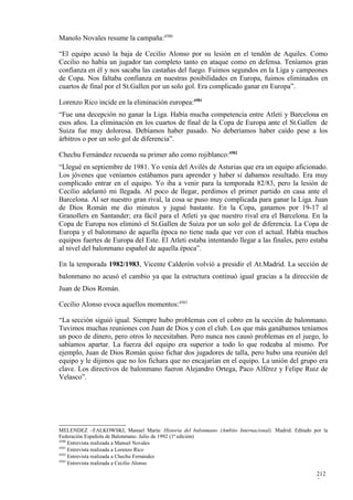 Manolo Novales resume la campaña:4580

“El equipo acusó la baja de Cecilio Alonso por su lesión en el tendón de Aquiles. Como
Cecilio no había un jugador tan completo tanto en ataque como en defensa. Teníamos gran
confianza en él y nos sacaba las castañas del fuego. Fuimos segundos en la Liga y campeones
de Copa. Nos faltaba confianza en nuestras posibilidades en Europa, fuimos eliminados en
cuartos de final por el St.Gallen por un solo gol. Era complicado ganar en Europa”.

Lorenzo Rico incide en la eliminación europea:4581
“Fue una decepción no ganar la Liga. Había mucha competencia entre Atleti y Barcelona en
esos años. La eliminación en los cuartos de final de la Copa de Europa ante el St.Gallen de
Suiza fue muy dolorosa. Debíamos haber pasado. No deberíamos haber caído pese a los
árbitros o por un solo gol de diferencia”.

Chechu Fernández recuerda su primer año como rojiblanco:4582
“Llegué en septiembre de 1981. Yo venía del Avilés de Asturias que era un equipo aficionado.
Los jóvenes que veníamos estábamos para aprender y haber si dabamos resultado. Era muy
complicado entrar en el equipo. Yo iba a venir para la temporada 82/83, pero la lesión de
Cecilio adelantó mi llegada. Al poco de llegar, perdimos el primer partido en casa ante el
Barcelona. Al ser nuestro gran rival, la cosa se puso muy complicada para ganar la Liga. Juan
de Dios Román me dio minutos y jugué bastante. En la Copa, ganamos por 19-17 al
Granollers en Santander; era fácil para el Atleti ya que nuestro rival era el Barcelona. En la
Copa de Europa nos eliminó el St.Gallen de Suiza por un solo gol de diferencia. La Copa de
Europa y el balonmano de aquella época no tiene nada que ver con el actual. Había muchos
equipos fuertes de Europa del Este. El Atleti estaba intentando llegar a las finales, pero estaba
al nivel del balonmano español de aquella época”.

En la temporada 1982/1983, Vicente Calderón volvió a presidir el At.Madrid. La sección de
balonmano no acusó el cambio ya que la estructura continuó igual gracias a la dirección de
Juan de Dios Román.

Cecilio Alonso evoca aquellos momentos:4583

“La sección siguió igual. Siempre hubo problemas con el cobro en la sección de balonmano.
Tuvimos muchas reuniones con Juan de Dios y con el club. Los que más ganábamos teníamos
un poco de dinero, pero otros lo necesitaban. Pero nunca nos causó problemas en el juego, lo
sabíamos apartar. La fuerza del equipo era superior a todo lo que rodeaba al mismo. Por
ejemplo, Juan de Dios Román quiso fichar dos jugadores de talla, pero hubo una reunión del
equipo y le dijimos que no los fichara que no encajarían en el equipo. La unión del grupo era
clave. Los directivos de balonmano fueron Alejandro Ortega, Paco Alférez y Felipe Ruiz de
Velasco”.




MELENDEZ –FALKOWSKI, Manuel María: Historia del balonmano (Ambito Internacional). Madrid. Editado por la
Federación Española de Balonmano. Julio de 1992 (1ª edición)
4580
     Entrevista realizada a Manuel Novales
4581
     Entrevista realizada a Lorenzo Rico
4582
     Entrevista realizada a Chechu Fernández
4583
     Entrevista realizada a Cecilio Alonso

                                                                                                   212
                                                                                                   7
 