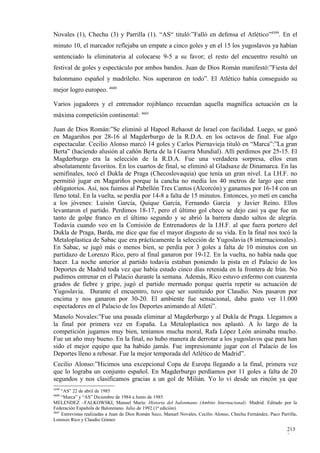 Novales (1), Chechu (3) y Parrilla (1). “AS“ tituló:”Falló en defensa el Atlético”4599. En el
minuto 10, el marcador reflejaba un empate a cinco goles y en el 15 los yugoslavos ya habían
sentenciado la eliminatoria al colocarse 9-5 a su favor; el resto del encuentro resultó un
festival de goles y espectáculo por ambos bandos. Juan de Dios Román manifestó:”Fiesta del
balonmano español y madrileño. Nos superaron en todo”. El Atlético había conseguido su
mejor logro europeo. 4600

Varios jugadores y el entrenador rojiblanco recuerdan aquella magnífica actuación en la
máxima competición continental: 4601

Juan de Dios Román:”Se eliminó al Hapoel Rehaout de Israel con facilidad. Luego, se ganó
en Magariños por 28-16 al Magderburgo de la R.D.A. en los octavos de final. Fue algo
espectacular. Cecilio Alonso marcó 14 goles y Carlos Piernavieja tituló en “Marca”:”La gran
Berta” (haciendo alusión al cañón Berta de la I Guerra Mundial). Allí perdimos por 25-15. El
Magderburgo era la selección de la R.D.A. Fue una verdadera sorpresa, ellos eran
absolutamente favoritos. En los cuartos de final, se eliminó al Gladsaxe de Dinamarca. En las
semifinales, tocó el Dukla de Praga (Checoslovaquia) que tenía un gran nivel. La I.H.F. no
permitió jugar en Magariños porque la cancha no medía los 40 metros de largo que eran
obligatorios. Así, nos fuimos al Pabellón Tres Cantos (Alcorcón) y ganamos por 16-14 con un
lleno total. En la vuelta, se perdía por 14-8 a falta de 15 minutos. Entonces, yo metí en cancha
a los jóvenes: Luisón García, Quique García, Fernando García y Javier Reino. Ellos
levantaron el partido. Perdimos 18-17, pero el último gol checo se dejo casi ya que fue un
tanto de golpe franco en el último segundo y se abrió la barrera dando saltos de alegría.
Todavía cuando veo en la Comisión de Entrenadores de la I.H.F. al que fuera portero del
Dukla de Praga, Barda, me dice que fue el mayor disgusto de su vida. En la final nos tocó la
Metaloplastica de Sabac que era prácticamente la selección de Yugoslavia (8 internacionales).
En Sabac, se jugó más o menos bien, se perdía por 3 goles a falta de 10 minutos con un
partidazo de Lorenzo Rico, pero al final ganaron por 19-12. En la vuelta, no había nada que
hacer. La noche anterior al partido todavía estaban poniendo la pista en el Palacio de los
Deportes de Madrid toda vez que había estado cinco días retenida en la frontera de Irún. No
pudimos entrenar en el Palacio durante la semana. Además, Rico estuvo enfermo con cuarenta
grados de fiebre y gripe, jugó el partido mermado porque quería repetir su actuación de
Yugoslavia. Durante el encuentro, tuvo que ser sustituido por Claudio. Nos pasaron por
encima y nos ganaron por 30-20. El ambiente fue sensacional, daba gusto ver 11.000
espectadores en el Palacio de los Deportes animando al Atleti”.
Manolo Novales:”Fue una pasada eliminar al Magderburgo y al Dukla de Praga. Llegamos a
la final por primera vez en España. La Metaloplastica nos aplastó. A lo largo de la
competición jugamos muy bien, teníamos mucha moral, Rafa López León animaba mucho.
Fue un año muy bueno. En la final, no hubo manera de derrotar a los yugoslavos que para han
sido el mejor equipo que ha habido jamás. Fue impresionante jugar con el Palacio de los
Deportes lleno a rebosar. Fue la mejor temporada del Atlético de Madrid”.
Cecilio Alonso:”Hicimos una excepcional Copa de Europa llegando a la final, primera vez
que lo lograba un conjunto español. En Magderburgo perdíamos por 11 goles a falta de 20
segundos y nos clasificamos gracias a un gol de Milián. Yo lo vi desde un rincón ya que
4599
     “AS” 22 de abril de 1985
4600
     “Marca” y “AS” Diciembre de 1984 a Junio de 1985
MELENDEZ –FALKOWSKI, Manuel María: Historia del balonmano (Ambito Internacional). Madrid. Editado por la
Federación Española de Balonmano. Julio de 1992 (1ª edición)
4601
     Entrevistas realizadas a Juan de Dios Román Seco, Manuel Novales, Cecilio Alonso, Chechu Fernández, Paco Parrilla,
Lorenzo Rico y Claudio Gómez

                                                                                                                  213
                                                                                                                  3
 