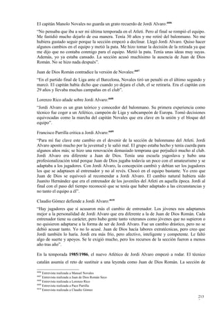 El capitán Manolo Novales no guarda un grato recuerdo de Jordi Alvaro:4606
“No pensaba que iba a ser mi última temporada en el Atleti. Pero al final se rompió el equipo.
Me fastidió mucho dejarlo de esa manera. Tenía 30 años y me retiré del balonmano. No me
hubiera gustado seguir porque la sección empezó a declinar. Llegó Jordi Alvaro. Quiso hacer
algunos cambios en el equipo y metió la pata. Me hizo tomar la decisión de la retirada ya que
me dijo que no contaba conmigo para el equipo. Metió la pata. Tenía unas ideas muy suyas.
Además, yo ya estaba cansado. La sección acusó muchísimo la ausencia de Juan de Dios
Román. No se hizo nada después”.

Juan de Dios Román contradice la versión de Novales:4607
“En el partido final de Liga ante el Barcelona, Novales tiró un penalti en el último segundo y
marcó. El capitán había dicho que cuando yo dejara el club, el se retiraría. Era el capitán con
29 años y llevaba muchas campañas en el club”.

Lorenzo Rico añade sobre Jordi Alvaro:4608
“Jordi Alvaro es un gran teórico y conocedor del balonmano. Su primera experiencia como
técnico fue coger a un Atlético, campeón de Liga y subcampeón de Europa. Tomó decisiones
equivocadas como la marcha del capitán Novales que era clave en la unión y el bloque del
equipo”.

Francisco Parrilla critica a Jordi Alvaro:4609
“Para mí fue clave este cambio en el devenir de la sección de balonmano del Atleti. Jordi
Alvaro apostó mucho por la juventud y le salió mal. El grupo estaba hecho y tenía cuerda para
algunos años más; se hizo una renovación demasiado temprana que perjudicó mucho al club.
Jordi Alvaro era diferente a Juan de Dios. Tenía una escuela yugoslava y hubo una
profesionalización total porque Juan de Dios jugaba todavía un poco con el amateurismo y se
adaptaba a los jugadores. Con Jordi Alvaro, la concepción cambió y debían ser los jugadores
los que se adaptasen al entrenador y no al revés. Chocó en el equipo bastante. Yo creo que
Juan de Dios se equivocó al recomendar a Jordi Alvaro. El cambio natural hubiera sido
Juanito Hernández que era el entrenador de los juveniles del Atleti en aquella época. Jordi al
final con el paso del tiempo reconoció que se tenía que haber adaptado a las circunstancias y
no tanto el equipo a él”.

Claudio Gómez defiende a Jordi Alvaro:4610
“Hay jugadores que sí acusaron más el cambio de entrenador. Los jóvenes nos adaptamos
mejor a la personalidad de Jordi Alvaro que era diferente a la de Juan de Dios Román. Cada
entrenador tiene su carácter, pero hubo gente tanto veteranos como jóvenes que no supieron o
no quisieron adaptarse a la forma de ser de Jordi Alvaro. Fue un cambio drástico, pero no se
debió acusar tanto. Yo no lo acusé. Juan de Dios hacía labores extratécnicas, pero creo que
Jordi también lo haría. Jordi era más frío, pero afectivo, inteligente y competente. Le faltó
algo de suerte y apoyos. Se le exigió mucho, pero los recursos de la sección fueron a menos
año tras año”.

En la temporada 1985/1986, el nuevo Atlético de Jordi Alvaro empezó a rodar. El técnico
catalán asumía el reto de sustituir a una leyenda como Juan de Dios Román. La sección de

4606
     Entrevista realizada a Manuel Novales
4607
     Entrevista realizada a Juan de Dios Román Seco
4608
     Entrevista realizada a Lorenzo Rico
4609
     Entrevista realizada a Paco Parrilla
4610
     Entrevista realizada a Claudio Gómez

                                                                                           213
                                                                                           7
 