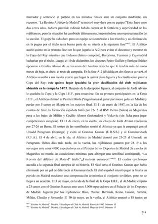 marcador y sentenció el partido en los minutos finales ante un conjunto madrileño sin
recursos. “La Revista Atlético de Madrid” se mostró muy dura con su equipo:”Esto, hace unos
dos o tres años, hubiera parecido ridículo habida cuenta de la fortaleza y superioridad de los
rojiblancos, pero la situación ha cambiado últimamente, imponiéndose una reestructuración de
la sección. El golpe ha sido duro para un equipo acostumbrado a los triunfos y su eliminación
en la pugna por el título resta buena parte de su interés a la siguiente fase”4625. El Atlético
acabó quinto en la primera fase con lo que jugaría la A-2 para evitar el descenso y meterse en
la Copa del Rey mientras que Bidasoa (futuro campeón), Barcelona, Tecnisán y Cajamadrid
lucharían por el título. Luego, el 10 de diciembre, los doctores Pedro Guillén y Enrique Ibáñez
operaron a Cecilio Alonso de su luxación del hombro derecho que le tendría más de cinco
meses de baja, es decir, el resto de campaña. En la fase A-2 (dividida en dos fases a su vez), el
Atlético avasalló a sus rivales con lo que logró la quinta plaza liguera y la clasificación para la
Copa del Rey; este quinto lugar igualaba la peor clasificación del club rojiblanco
obtenida en la campaña 74/75. Después de la decepción liguera, al conjunto de Jordi Alvaro
le quedaba la Copa y la Copa I.H.F. para resarcirse. En su primera participación en la Copa
I.H.F., el Atlético eliminó al Pesliter Bitola (Yugoslavia) al ganar por nueve goles en Madrid y
perder por 5 tantos en Skopje en los octavos final. El 11 de enero de 1987, en la ida de los
cuartos de final, la formación española batió por 22-15 al BSV Berna (Suiza) en Magariños
pese a las bajas de Milián y Cecilio Alonso (lesionados) y Vukovic (sin ficha para jugar
competiciones europeas). El 18 de enero, en la vuelta, los chicos de Jordi Alvaro vencieron
por 27-26 en Berna. El sorteo de las semifinales sonrió al Atlético ya que le emparejó con el
Ureadd Porsgrunn (Noruega) y evitó al Granitas Kaunas (U.R.S.S.) y al Gummersbach
(R.F.A.). El 4 de abril, en la ida, el Atlético de Madrid derrotó por 25-23 al Unreadd en
Porsgrunn. Ochos días más tarde, en la vuelta, los rojiblancos ganaron por 28-19 a los
noruegos ante unos 4.000 espectadores en el Palacio de los Deportes de Madrid (la cancha de
Magariños no reunía las condiciones mínimas para albergar una semifinal continental). “La
Revista del Atlético de Madrid” tituló:”¡¡Finalistas europeos!!”4626. El cuadro colchonero
accedía a la segunda final europea de su historia. El rival sería el Granitas Kaunas que había
eliminado por un gol de diferencia al Gummersbach. El club español intentó jugar la final a un
partido en Madrid mediante una compensación económica al conjunto soviético, pero no se
llegó a un acuerdo. El 3 de mayo, en la ida de la final de la Copa I.H.F., el At.Madrid empató
a 23 tantos con el Granitas Kaunas ante unos 5.000 espectadores en el Palacio de los Deportes
de Madrid. Jugaron por los rojiblancos: Rico, Platzer, Hermida, Reino, Luisón, Parrilla,
Milián, Claudio y Fernando. El 10 de mayo, en la vuelta, el Atlético empató a 18 tantos en
4625
       “Revista At.Madrid”. Madrid. Editada por el Club At.Madrid. Enero de 1987. Número 13
4626
       “Revista At.Madrid”. Madrid. Editada por el Club At.Madrid. Mayo de 1987. Número 17

                                                                                              214
                                                                                              2
 