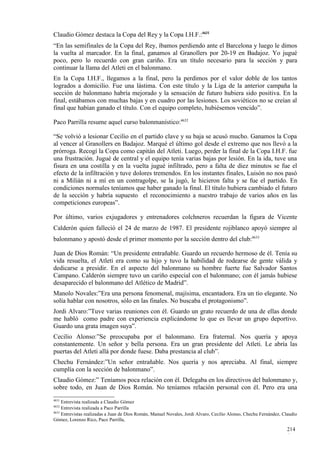 Claudio Gómez destaca la Copa del Rey y la Copa I.H.F.:4631
“En las semifinales de la Copa del Rey, íbamos perdiendo ante el Barcelona y luego le dimos
la vuelta al marcador. En la final, ganamos al Granollers por 20-19 en Badajoz. Yo jugué
poco, pero lo recuerdo con gran cariño. Era un título necesario para la sección y para
continuar la llama del Atleti en el balonmano.
En la Copa I.H.F., llegamos a la final, pero la perdimos por el valor doble de los tantos
logrados a domicilio. Fue una lástima. Con este título y la Liga de la anterior campaña la
sección de balonmano habría mejorado y la sensación de futuro hubiera sido positiva. En la
final, estábamos con muchas bajas y en cuadro por las lesiones. Los soviéticos no se creían al
final que habían ganado el título. Con el equipo completo, hubiésemos vencido”.

Paco Parrilla resume aquel curso balonmanístico:4632

“Se volvió a lesionar Cecilio en el partido clave y su baja se acusó mucho. Ganamos la Copa
al vencer al Granollers en Badajoz. Marqué el último gol desde el extremo que nos llevó a la
prórroga. Recogí la Copa como capitán del Atleti. Luego, perder la final de la Copa I.H.F. fue
una frustración. Jugué de central y el equipo tenía varias bajas por lesión. En la ida, tuve una
fisura en una costilla y en la vuelta jugué infiltrado, pero a falta de diez minutos se fue el
efecto de la infiltración y tuve dolores tremendos. En los instantes finales, Luisón no nos pasó
ni a Milián ni a mí en un contragolpe, se la jugó, le hicieron falta y se fue el partido. En
condiciones normales teníamos que haber ganado la final. El título hubiera cambiado el futuro
de la sección y habría supuesto el reconocimiento a nuestro trabajo de varios años en las
competiciones europeas”.

Por último, varios exjugadores y entrenadores colchneros recuerdan la figura de Vicente
Calderón quien falleció el 24 de marzo de 1987. El presidente rojiblanco apoyó siempre al
balonmano y apostó desde el primer momento por la sección dentro del club:4633

Juan de Dios Román: “Un presidente entrañable. Guardo un recuerdo hermoso de él. Tenía su
vida resuelta, el Atleti era como su hijo y tuvo la habilidad de rodearse de gente válida y
dedicarse a presidir. En el aspecto del balonmano su hombre fuerte fue Salvador Santos
Campano. Calderón siempre tuvo un cariño especial con el balonmano; con él jamás hubiese
desaparecido el balonmano del Atlético de Madrid”.
Manolo Novales:”Era una persona fenomenal, majísima, encantadora. Era un tío elegante. No
solía hablar con nosotros, sólo en las finales. No buscaba el protagonismo”.
Jordi Alvaro:”Tuve varias reuniones con él. Guardo un grato recuerdo de una de ellas donde
me habló como padre con experiencia explicándome lo que es llevar un grupo deportivo.
Guardo una grata imagen suya”.
Cecilio Alonso:”Se preocupaba por el balonmano. Era fraternal. Nos quería y apoya
constantemente. Un señor y bella persona. Era un gran presidente del Atleti. Le abría las
puertas del Atleti allá por donde fuese. Daba prestancia al club”.
Chechu Fernández:”Un señor entrañable. Nos quería y nos apreciaba. Al final, siempre
cumplía con la sección de balonmano”.
Claudio Gómez:” Teníamos poca relación con él. Delegaba en los directivos del balonmano y,
sobre todo, en Juan de Dios Román. No teníamos relación personal con él. Pero era una
4631
     Entrevista realizada a Claudio Gómez
4632
     Entrevista realizada a Paco Parrilla
4633
     Entrevistas realizadas a Juan de Dios Román, Manuel Novales, Jordi Alvaro, Cecilio Alonso, Chechu Fernández, Claudio
Gómez, Lorenzo Rico, Paco Parrilla,

                                                                                                                    214
                                                                                                                    4
 