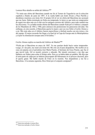 Lorenzo Rico detalla su salida del Atlético:4635
“Yo tenía una oferta del Barcelona cuando me fui al Torneo de Yugoslavia con la selección
española a finales de junio de 1987. A la vuelta hablé con Jordi Alvaro y Paco Parrilla y
decidimos reunirnos con Jesús Gil. El propio Gil al ver mi oferta del Barcelona me aconsejó
que me fuera. Había terminado mi ficha esa temporada, lo único es que tenía un compromiso
de seguir tres años más en el club con los antiguos rectores del Atlético, pero todo cambió tras
las elecciones. Yo ya había tenido ofertas del Barcelona cuando fiché por el Atlético y después
de los Mundiales de 1982 y 1986, pero entonces mis pretensiones les parecieron elevadas. Sin
embargo, en esta ocasión, el Barcelona quería lo mejor y por eso nos fichó a Cecilio Alonso y
a mí. Mis siete años en el Atlético fueron maravillosos y disfruté mucho con mis éxitos y los
del equipo. El mejor recuerdo fue llegar a la final de la Copa de Europa ante la Metaloplastica
y el peor la eliminación europea ante el St.Gallen. ”


Cecilio Alonso explica su marcha del Atlético de Madrid:4636
“Fiché por el Barcelona en mayo de 1987. Ya me querían desde hacía varias temporadas.
Luego, el 1 de julio, me reuní con Jesús Gil. Me cité con él para despedirme. Me recibió en su
casa con pijama con el periodista José María Puente, el hermano de Goyo Puente, que fue el
que movió todo. Gil se mostró correcto y educado. Me intentó convencer y me dijo que
hablaría con Núñez para echar el fichaje atrás. Pero yo ya había dado mi palabra. Me dijo que
él tenía parte de culpa por no haberse preocupado del balonmano en el proceso electoral, pero
él quería ganar. Me habló mucho de Futre en la reunión. Nos despedimos y me fui a
Barcelona. A la semana siguiente, Rico firmó por el conjunto azulgrana”.




4635
       Entrevista realizada a Lorenzo Rico
4636
       Entrevista realizada a Cecilio Alonso

                                                                                           214
                                                                                           6
 