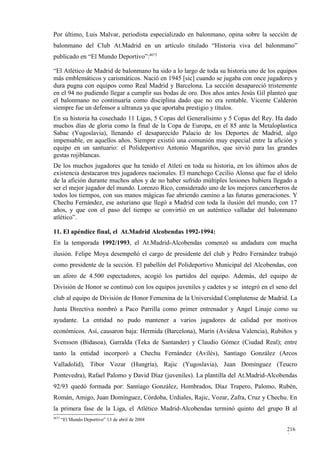 Por último, Luis Malvar, periodista especializado en balonmano, opina sobre la sección de
balonmano del Club At.Madrid en un artículo titulado “Historia viva del balonmano”
publicado en “El Mundo Deportivo”:4673

“El Atlético de Madrid de balonmano ha sido a lo largo de toda su historia uno de los equipos
más emblemáticos y carismáticos. Nació en 1945 [sic] cuando se jugaba con once jugadores y
dura pugna con equipos como Real Madrid y Barcelona. La sección desapareció tristemente
en el 94 no pudiendo llegar a cumplir sus bodas de oro. Dos años antes Jesús Gil planteó que
el balonmano no continuaría como disciplina dado que no era rentable. Vicente Calderón
siempre fue un defensor a ultranza ya que aportaba prestigio y títulos.
En su historia ha cosechado 11 Ligas, 5 Copas del Generalísimo y 5 Copas del Rey. Ha dado
muchos días de gloria como la final de la Copa de Europa, en el 85 ante la Metaloplastica
Sabac (Yugoslavia), llenando el desaparecido Palacio de los Deportes de Madrid, algo
impensable, en aquellos años. Siempre existió una comunión muy especial entre la afición y
equipo en un santuario: el Polideportivo Antonio Magariños, que sirvió para las grandes
gestas rojiblancas.
De los muchos jugadores que ha tenido el Atleti en toda su historia, en los últimos años de
existencia destacaron tres jugadores nacionales. El manchego Cecilio Alonso que fue el ídolo
de la afición durante muchos años y de no haber sufrido múltiples lesiones hubiera llegado a
ser el mejor jugador del mundo. Lorenzo Rico, considerado uno de los mejores cancerberos de
todos los tiempos, con sus manos mágicas fue abriendo camino a las futuras generaciones. Y
Chechu Fernández, ese asturiano que llegó a Madrid con toda la ilusión del mundo, con 17
años, y que con el paso del tiempo se convirtió en un auténtico valladar del balonmano
atlético”.

11. El apéndice final, el At.Madrid Alcobendas 1992-1994:
En la temporada 1992/1993, el At.Madrid-Alcobendas comenzó su andadura con mucha
ilusión. Felipe Moya desempeñó el cargo de presidente del club y Pedro Fernández trabajó
como presidente de la sección. El pabellón del Polideportivo Municipal del Alcobendas, con
un aforo de 4.500 espectadores, acogió los partidos del equipo. Además, del equipo de
División de Honor se continuó con los equipos juveniles y cadetes y se integró en el seno del
club al equipo de División de Honor Femenina de la Universidad Complutense de Madrid. La
Junta Directiva nombró a Paco Parrilla como primer entrenador y Angel Linaje como su
ayudante. La entidad no pudo mantener a varios jugadores de calidad por motivos
económicos. Así, causaron baja: Hermida (Barcelona), Marín (Avidesa Valencia), Rubiños y
Svensson (Bidasoa), Garralda (Teka de Santander) y Claudio Gómez (Ciudad Real); entre
tanto la entidad incorporó a Chechu Fernández (Avilés), Santiago González (Arcos
Valladolid), Tibor Vozar (Hungría), Rajic (Yugoslavia), Juan Domínguez (Teucro
Pontevedra), Rafael Palomo y David Díaz (juveniles). La plantilla del At.Madrid-Alcobendas
92/93 quedó formada por: Santiago González, Hombrados, Díaz Trapero, Palomo, Rubén,
Román, Amigo, Juan Domínguez, Córdoba, Urdiales, Rajic, Vozar, Zafra, Cruz y Chechu. En
la primera fase de la Liga, el Atlético Madrid-Alcobendas terminó quinto del grupo B al
4673
       “El Mundo Deportivo” 13 de abril de 2004

                                                                                         216
                                                                                         0
 