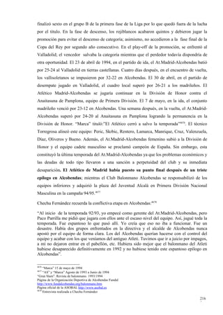 finalizó sexto en el grupo B de la primera fase de la Liga por lo que quedó fuera de la lucha
por el título. En la fase de descenso, los rojiblancos acabaron quintos y debieron jugar la
promoción para evitar el descenso de categoría; asimismo, no accedieron a la fase final de la
Copa del Rey por segundo año consecutivo. En el play-off de la promoción, se enfrentó al
Valladolid; el vencedor salvaba la categoría mientras que el perdedor todavía dispondría de
otra oportunidad. El 23 de abril de 1994, en el partido de ida, el At.Madrid-Alcobendas batió
por 25-24 al Valladolid en tierras castellanas. Cuatro días después, en el encuentro de vuelta,
los vallisoletanos se impusieron por 32-22 en Alcobendas. El 30 de abril, en el partido de
desempate jugado en Valladolid, el cuadro local superó por 26-21 a los madrileños. El
Atlético Madrid-Alcobendas se jugaría continuar en la División de Honor contra el
Anaitasuna de Pamplona, equipo de Primera División. El 7 de mayo, en la ida, el conjunto
madrileño venció por 23-12 en Alcobendas. Una semana después, en la vuelta, el At.Madrid-
Alcobendas superó por 24-20 al Anaitasuna en Pamplona logrando la permanencia en la
División de Honor. “Marca” tituló:”El Atlético cerró a salvo la temporada”4676. El técnico
Torregrosa alineó este equipo: Peric, Skrbic, Rentero, Lamarca, Manrique, Cruz, Valenzuela,
Díaz, Oliveros y Bueno. Además, el At.Madrid-Alcobendas femenino subió a la División de
Honor y el equipo cadete masculino se proclamó campeón de España. Sin embargo, esta
constituyó la última temporada del At.Madrid-Alcobendas ya que los problemas económicos y
las deudas de todo tipo llevaron a una sanción a perpetuidad del club y su inmediata
desaparición. El Atlético de Madrid había puesto su punto final después de un triste
epílogo en Alcobendas; mientras el Club Balonmano Alcobendas se responsabilizó de los
equipos inferiores y adquirió la plaza del Juventud Alcalá en Primera División Nacional
Masculina en la campaña 94/95.4677

Chechu Fernández recuerda la conflictiva etapa en Alcobendas:4678

“Al inicio de la temporada 92/93, yo empecé como gerente del At.Madrid-Alcobendas, pero
Paco Parrilla me pidió que jugara con ellos ante el escaso nivel del equipo. Así, jugué toda la
temporada. Fue espantoso lo que pasó allí. Yo creía que eso no iba a funcionar. Fue un
desastre. Había dos grupos enfrentados en la directiva y el alcalde de Alcobendas nunca
apostó por el equipo de forma clara. Los del Alcobendas querían hacerse con el control del
equipo y acabar con los que veníamos del antiguo Atleti. Tuvimos que ir a juicio por impagos,
a mí no dejaron entrar en el pabellón, etc. Hubiera sido mejor que el balonmano del Atleti
hubiese desaparecido definitivamente en 1992 y no hubiese tenido este espantoso epílogo en
Alcobendas”.

4676
     “Marca” 15 de mayo de 1994
4677
     “AS” y “Marca” Agosto de 1993 a Junio de 1994
“Gran Slam”. Revista de balonmano. 1993/1994
Página de la Organización Deportiva de Alcobendas Fundal
http://www.fundalcobendas.org/balonmano.htm
Página oficial de la ASOBAL http://www.asobal.es
4678
     Entrevista realizada a Chechu Fernández

                                                                                           216
                                                                                           2
 