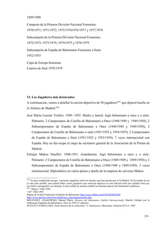 1989/1990

Campeón de la Primera División Nacional Femenina:
1970/1971; 1971/1972; 1975/19761976/1977 y 1977/1978

Subcampeón de la Primera División Nacional Femenina:
1972/1973; 1973/1974; 1974/1975 y 1978/1979

Subcampeón de España de Balonmano Femenino a Siete:
1952/1953

Copa de Europa femenina:
Cuartos de final 1978/1979




13. Los Jugadores más destacados:
A continuación, vamos a detallar la carrera deportiva de 50 jugadores4681 que dejaron huella en
el Atlético de Madrid:4682

José María Lorente Toribio: 1949- 1955. Medio y lateral. Jugó balonmano a once y a siete.
       Palmarés: 2 Campeonatos de Castilla de Balonmano a Once (1948/1949 y 1949/1950), 2
       Subcampeonatos de España de Balonmano a Once (1948/1949 y 1949/1950), 2
       Campeonatos de Castilla de Balonmano a siete (1951/1952 y 1954/1955), 2 Campeonatos
       de España de Balonmano a Siete (1951/1952 y 1953/1954). 7 veces internacional con
       España. Hoy en día ocupa el cargo de secretario general de la Asociación de la Prensa de
       Madrid.
Enrique Mahou Stauffor: 1948-1951. Guardameta. Jugó balonmano a once y a siete.
       Palmarés: 2 Campeonatos de Castilla de Balonmano a Once (1948/1949 y 1949/1950) y 2
       Subcampeonatos de España de Balonmano a Once (1948/1949 y 1949/1950). 3 veces
       internacional. Diplomático en varios países y dueño de la empresa de cervezas Mahou.

4681
     Es muy complicado escoger cincuenta jugadores entre los muchos que han pasado por el At.Madrid. Se ha tratado de ser
lo más justo posible, pero puede haber varios jugadores que merecían aparecer en esta relación tanto por calidad como por
los títulos conseguidos; no obstante, la lista refleja de manera notable las distintas épocas del balonmano rojiblanco.
4682
     “Marca” 1948-1994
“AS” 1968-1994
Página de la Real Federación Española de Balonmano http://www.rfebm.com/PAINTE08.HTM
http://www.sportec.com/www/asobal/secc_documental/main2.htm
MELENDEZ –FALKOWSKI, Manuel María: Historia del balonmano (Ambito Internacional). Madrid. Editado por la
Federación Española de Balonmano. Julio de 1992 (1ª edición)
HUGUET I PARELLADA, Jordi (director de la colección): 12. Balonmano. Barcelona. Editorial 92 S.A. 1989



                                                                                                                   216
                                                                                                                   5
 
