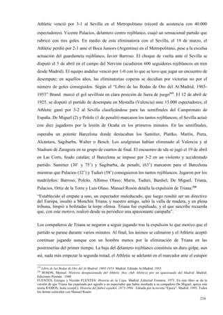 Athletic venció por 3-1 al Sevilla en el Metropolitano (récord de asistencia con 40.000
espectadores). Vicente Palacios, delantero centro rojiblanco, cuajó un sensacional partido que
rubricó con tres goles. En medio de esta eliminatoria con el Sevilla, el 19 de marzo, el
Athletic perdió por 2-1 ante el Boca Juniors (Argentina) en el Metropolitano, pese a la excelsa
actuación del guardameta rojiblanco, Javier Barroso. El choque de vuelta ante el Sevilla se
disputó el 5 de abril en el campo del Nervión (acudieron 600 seguidores rojiblancos en tren
desde Madrid). El equipo andaluz venció por 1-0 con lo que se tuvo que jugar un encuentro de
desempate; en aquellos años, las eliminatorias coperas se decidían por victorias no por el
número de goles conseguidos. Según el “Libro de las Bodas de Oro del At.Madrid, 1903-
1953” Brand marcó el gol sevillista en clara posición de fuera de juego519. El 12 de abril de
1925, se disputó el partido de desempate en Mestalla (Valencia) ante 13.000 espectadores; el
Athletic ganó por 3-2 al Sevilla clasificándose para las semifinales del Campeonato de
España. De Miguel (2) y Pololo (1 de penalti) marcaron los tantos rojiblancos; el Sevilla actuó
con diez jugadores por la lesión de Ocaña en los primeros minutos. En las semifinales,
esperaba un potente Barcelona donde destacaban los Samitier, Plattko, Martín, Piera,
Alcántara, Sagibarba, Walter o Bosch. Los azulgranas habían eliminado al Valencia y al
Stadium de Zaragoza en su grupo de cuartos de final. El encuentro de ida se jugó el 19 de abril
en Las Corts, feudo catalán; el Barcelona se impuso por 3-2 en un violento y accidentado
partido. Samitier (30’ y 75’) y Sagibarba, de penalti, (63’) marcaron para el Barcelona
mientras que Palacios (32’) y Tuduri (58’) consiguieron los tantos rojiblancos. Jugaron por los
madrileños: Barroso, Pololo, Alfonso Olaso; Marín, Tuduri, Burdiel; De Miguel, Triana,
Palacios, Ortiz de la Torre y Luis Olaso. Manuel Rosón detalla la expulsión de Triana:520
“Establecido el empate a uno, un espectador maleducado, que luego resultó ser un directivo
del Europa, insultó a Monchín Triana, y nuestro amigo, saltó la valla de madera, y en plena
tribuna, limpió a bofetadas la torpe ofensa. Triana fue expulsado, y el que suscribe recuerda
que, con este motivo, realizó desde su periódico una apasionante campaña”.

Los compañeros de Triana se negaron a seguir jugando tras la expulsión lo que motivo que el
partido se parase durante varios minutos. Al final, los ánimos se calmaron y el Athletic aceptó
continuar jugando aunque con un hombre menos por la eliminación de Triana en las
postrimerías del primer tiempo. La baja del delantero rojiblanco constituía un duro golpe, aun
así, nada más empezar la segunda mitad, el Athletic se adelantó en el marcador ante el estupor

519
   Libro de las Bodas de Oro del At.Madrid, 1903-1953. Madrid. Editado At.Madrid. 1953
520
    ROSON, Manuel: Historia desapasionada del Athletic (hoy club Atlético) por un apasionado del Madrid. Madrid.
Ediciones Permán. 1948
FUENTES, Enrique y Nicolás FUENTES: Historia de la Copa. Madrid. Editorial Frontera. 1975. En este libro se da la
versión de que Triana fue expulsado por agredir a un espectador que había insultado a su compañero De Miguel, apoya esta
teoría RAMOS, Jesús (coord.): Historia del fútbol español, 1873-1994. Editada por la revista “Epoca”. Madrid. 1995. Todos
los demás coinciden con Manuel Rosón.

                                                                                                                   216
 