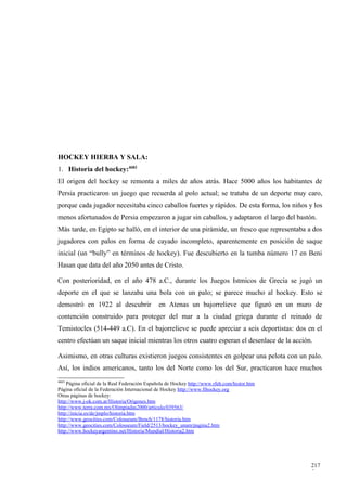 HOCKEY HIERBA Y SALA:
1. Historia del hockey:4683
El origen del hockey se remonta a miles de años atrás. Hace 5000 años los habitantes de
Persia practicaron un juego que recuerda al polo actual; se trataba de un deporte muy caro,
porque cada jugador necesitaba cinco caballos fuertes y rápidos. De esta forma, los niños y los
menos afortunados de Persia empezaron a jugar sin caballos, y adaptaron el largo del bastón.
Más tarde, en Egipto se halló, en el interior de una pirámide, un fresco que representaba a dos
jugadores con palos en forma de cayado incompleto, aparentemente en posición de saque
inicial (un “bully” en términos de hockey). Fue descubierto en la tumba número 17 en Beni
Hasan que data del año 2050 antes de Cristo.

Con posterioridad, en el año 478 a.C., durante los Juegos Istmicos de Grecia se jugó un
deporte en el que se lanzaba una bola con un palo; se parece mucho al hockey. Esto se
demostró en 1922 al descubrir                 en Atenas un bajorrelieve que figuró en un muro de
contención construido para proteger del mar a la ciudad griega durante el reinado de
Temistocles (514-449 a.C). En el bajorrelieve se puede apreciar a seis deportistas: dos en el
centro efectúan un saque inicial mientras los otros cuatro esperan el desenlace de la acción.

Asimismo, en otras culturas existieron juegos consistentes en golpear una pelota con un palo.
Así, los indios americanos, tanto los del Norte como los del Sur, practicaron hace muchos
4683
    Página oficial de la Real Federación Española de Hockey http://www.rfeh.com/histor.htm
Página oficial de la Federación Internacional de Hockey http://www.fihockey.org
Otras páginas de hockey:
http://www.j-ok.com.ar/Historia/Origenes.htm
http://www.terra.com.mx/Olimpiadas2000/articulo/039563/
http://inicia.es/de/jmplo/historia.htm
http://www.geocities.com/Colosseum/Bench/1178/historia.htm
http://www.geocities.com/Colosseum/Field/2513/hockey_unam/pagina2.htm
http://www.hockeyargentino.net/Historia/Mundial/Historia2.htm




                                                                                             217
                                                                                             5
 