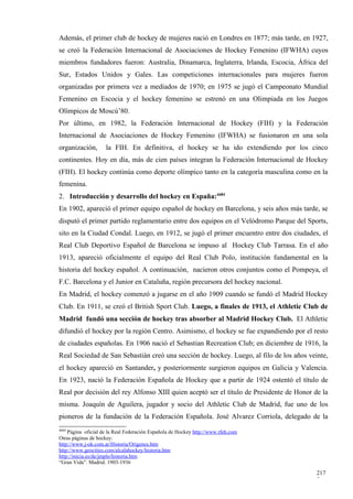 Además, el primer club de hockey de mujeres nació en Londres en 1877; más tarde, en 1927,
se creó la Federación Internacional de Asociaciones de Hockey Femenino (IFWHA) cuyos
miembros fundadores fueron: Australia, Dinamarca, Inglaterra, Irlanda, Escocia, África del
Sur, Estados Unidos y Gales. Las competiciones internacionales para mujeres fueron
organizadas por primera vez a mediados de 1970; en 1975 se jugó el Campeonato Mundial
Femenino en Escocia y el hockey femenino se estrenó en una Olimpiada en los Juegos
Olímpicos de Moscú’80.
Por último, en 1982, la Federación Internacional de Hockey (FIH) y la Federación
Internacional de Asociaciones de Hockey Femenino (IFWHA) se fusionaron en una sola
organización,       la FIH. En definitiva, el hockey se ha ido extendiendo por los cinco
continentes. Hoy en día, más de cien países integran la Federación Internacional de Hockey
(FIH). El hockey continúa como deporte olímpico tanto en la categoría masculina como en la
femenina.
2. Introducción y desarrollo del hockey en España:4684
En 1902, apareció el primer equipo español de hockey en Barcelona, y seis años más tarde, se
disputó el primer partido reglamentario entre dos equipos en el Velódromo Parque del Sports,
sito en la Ciudad Condal. Luego, en 1912, se jugó el primer encuentro entre dos ciudades, el
Real Club Deportivo Español de Barcelona se impuso al Hockey Club Tarrasa. En el año
1913, apareció oficialmente el equipo del Real Club Polo, institución fundamental en la
historia del hockey español. A continuación, nacieron otros conjuntos como el Pompeya, el
F.C. Barcelona y el Junior en Cataluña, región precursora del hockey nacional.
En Madrid, el hockey comenzó a jugarse en el año 1909 cuando se fundó el Madrid Hockey
Club. En 1911, se creó el British Sport Club. Luego, a finales de 1913, el Athletic Club de
Madrid fundó una sección de hockey tras absorber al Madrid Hockey Club. El Athletic
difundió el hockey por la región Centro. Asimismo, el hockey se fue expandiendo por el resto
de ciudades españolas. En 1906 nació el Sebastian Recreation Club; en diciembre de 1916, la
Real Sociedad de San Sebastián creó una sección de hockey. Luego, al filo de los años veinte,
el hockey apareció en Santander, y posteriormente surgieron equipos en Galicia y Valencia.
En 1923, nació la Federación Española de Hockey que a partir de 1924 ostentó el título de
Real por decisión del rey Alfonso XIII quien aceptó ser el título de Presidente de Honor de la
misma. Joaquín de Aguilera, jugador y socio del Athletic Club de Madrid, fue uno de los
pioneros de la fundación de la Federación Española. José Alvarez Corriola, delegado de la
4684
    Página oficial de la Real Federación Española de Hockey http://www.rfeh.com
Otras páginas de hockey:
http://www.j-ok.com.ar/Historia/Origenes.htm
http://www.geocities.com/alcalahockey/historia.htm
http://inicia.es/de/jmplo/historia.htm
“Gran Vida”. Madrid. 1903-1936

                                                                                          217
                                                                                          7
 