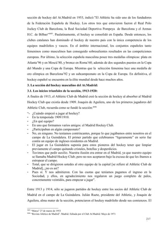 sección de hockey del At.Madrid en 1953, indicó:”El Athletic ha sido uno de los fundadores
de la Federación Española de Hockey. Los otros tres que estuvieron fueron el Real Polo
Jockey Club de Barcelona, la Real Sociedad Deportiva Pompeya de Barcelona y el Arenas
H.C. de Bilbao”4685. Paulatinamente, el hockey se consolidó en España. Desde entonces, los
clubes catalanes han dominado el hockey de nuestro país con la única competencia de los
equipos madrileños y vascos. En el ámbito internacional, los conjuntos españoles tanto
femeninos como masculinos han conseguido sobresalientes resultados en las competiciones
europeas. Por último, la selección española masculina posee tres medallas olímpicas: plata en
Atlanta’96 y en Moscú’80, y bronce en Roma’60; además de dos segundos puestos en la Copa
del Mundo y una Copa de Europa. Mientras que la selección femenina luce una medalla de
oro olímpica en Barcelona’92 y un subcampeonato en la Copa de Europa. En definitiva, el
hockey español se encuentra en la élite mundial desde hace muchos años.
3. La sección del hockey masculino del At.Madrid:
3.1. Los inicios triunfales de la sección, 1913-1920:
A finales de 1913, el Athletic Club de Madrid creó la sección de hockey al absorber al Madrid
Hockey Club que existía desde 1909. Joaquín de Aguilera, uno de los primeros jugadores del
Athletic Club, recuerda como se fundó la sección:4686
“-      ¿Cuándo empezó a jugar al hockey?
-       En la temporada 1909/1910.
-       ¿En qué equipo?
-       En uno que formamos varios amigos: el Madrid Hockey Club.
-       ¿Participaban en algún campeonato?
-       No, en ninguno. No teníamos contrincantes, porque lo que jugábamos entre nosotros en el
        campo de La Guindalera. El primer partido que celebramos “ligeramente” en serio fue
        contra un equipo de ingleses residentes en Madrid.
-       El jugar en La Guindalera suponía para estos pioneros del hockey tener que limpiar
        previamente el campo quitando cristales, botellas y desperdicios.
-       Tuvimos que pedir auxilio. Nuestra ilusión era entrar en el Madrid, ya que nuestro equipo
        se llamaba Madrid Hockey Club; pero no nos aceptaron bajo la excusa de que les íbamos a
        estropear el campo.
-       Total, que se dirigieron ustedes al otro equipo de la capital [se refiere al Athletic Club de
        Madrid], ¿no es así?
-       Pues sí. Y nos admitieron. Con las cuotas que teníamos pagamos el ingreso en la
        Sociedad, y ellos, en agradecimiento nos regalaron un juego completo de palos,
        concretamente veintidós, para empezar a jugar”.

Entre 1913 y 1914, sólo se jugaron partidos de hockey entre los socios del Athletic Club de
Madrid en el campo de La Guindalera. Julián Ruete, presidente del Athletic, y Joaquín de
Aguilera, alma mater de la sección, potenciaron el hockey madrileño desde sus comienzos. El

4685
       “Marca” 27 de marzo de 1953
4686
       “Revista Atlético de Madrid”. Madrid. Editada por el Club At.Madrid. Mayo de 1971

                                                                                                217
                                                                                                8
 