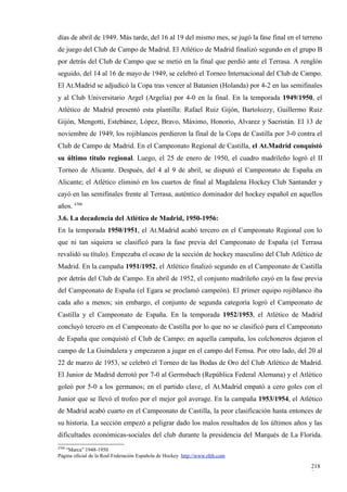 días de abril de 1949. Más tarde, del 16 al 19 del mismo mes, se jugó la fase final en el terreno
de juego del Club de Campo de Madrid. El Atlético de Madrid finalizó segundo en el grupo B
por detrás del Club de Campo que se metió en la final que perdió ante el Terrasa. A renglón
seguido, del 14 al 16 de mayo de 1949, se celebró el Torneo Internacional del Club de Campo.
El At.Madrid se adjudicó la Copa tras vencer al Batanien (Holanda) por 4-2 en las semifinales
y al Club Universitario Argel (Argelia) por 4-0 en la final. En la temporada 1949/1950, el
Atlético de Madrid presentó esta plantilla: Rafael Ruiz Gijón, Bartolozzy, Guillermo Ruiz
Gijón, Mengotti, Estebánez, López, Bravo, Máximo, Honorio, Alvarez y Sacristán. El 13 de
noviembre de 1949, los rojiblancos perdieron la final de la Copa de Castilla por 3-0 contra el
Club de Campo de Madrid. En el Campeonato Regional de Castilla, el At.Madrid conquistó
su último título regional. Luego, el 25 de enero de 1950, el cuadro madrileño logró el II
Torneo de Alicante. Después, del 4 al 9 de abril, se disputó el Campeonato de España en
Alicante; el Atlético eliminó en los cuartos de final al Magdalena Hockey Club Santander y
cayó en las semifinales frente al Terrasa, auténtico dominador del hockey español en aquellos
años. 4708
3.6. La decadencia del Atlético de Madrid, 1950-1956:
En la temporada 1950/1951, el At.Madrid acabó tercero en el Campeonato Regional con lo
que ni tan siquiera se clasificó para la fase previa del Campeonato de España (el Terrasa
revalidó su título). Empezaba el ocaso de la sección de hockey masculino del Club Atlético de
Madrid. En la campaña 1951/1952, el Atlético finalizó segundo en el Campeonato de Castilla
por detrás del Club de Campo. En abril de 1952, el conjunto madrileño cayó en la fase previa
del Campeonato de España (el Egara se proclamó campeón). El primer equipo rojiblanco iba
cada año a menos; sin embargo, el conjunto de segunda categoría logró el Campeonato de
Castilla y el Campeonato de España. En la temporada 1952/1953, el Atlético de Madrid
concluyó tercero en el Campeonato de Castilla por lo que no se clasificó para el Campeonato
de España que conquistó el Club de Campo; en aquella campaña, los colchoneros dejaron el
campo de La Guindalera y empezaron a jugar en el campo del Femsa. Por otro lado, del 20 al
22 de marzo de 1953, se celebró el Torneo de las Bodas de Oro del Club Atlético de Madrid.
El Junior de Madrid derrotó por 7-0 al Germsbach (República Federal Alemana) y el Atlético
goleó por 5-0 a los germanos; en el partido clave, el At.Madrid empató a cero goles con el
Junior que se llevó el trofeo por el mejor gol average. En la campaña 1953/1954, el Atlético
de Madrid acabó cuarto en el Campeonato de Castilla, la peor clasificación hasta entonces de
su historia. La sección empezó a peligrar dado los malos resultados de los últimos años y las
dificultades económicas-sociales del club durante la presidencia del Marqués de La Florida.
4708
   “Marca” 1948-1950
Página oficial de la Real Federación Española de Hockey http://www.rfeh.com

                                                                                             218
                                                                                             9
 