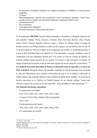 -      El armazón lo formarán muchachas de colegios extranjeros en Madrid y el resto jóvenes
       españolas.
-      ¿Campo?
-      Momentáneamente tenemos que entrenarnos como buenamente podemos. Ahora bien,
       cuando el nuevo estadio este terminado tendremos campo para hierba y sala.
-      ¿Económicamente?
-      No es problema.
-      ¿Una aspiración, Mengotti?
-      Llevarlos bien para la consecución del título”.


En la temporada 1959/1960, Filemón Pardo (reemplazó a Estebánez) y Mengotti contaron con
esta plantilla: Vallejo, Yllera, Giménez, Colmeno, Ruiz, Sacristán, Barroso, Abel, Pereda,
García, Ortels, Herranz, Batallen, Serrano, López y Riñón. El Atlético utilizó el campo de
hierba existente en el Parque Sindical y contó con dos equipos, uno de hierba y otro de sala. El
15 de noviembre de 1959, en el debut en el Campeonato de Castilla, el At.Madrid cayó por 4-
0 ante la Real Sociedad Hípica de Madrid. El 18 de diciembre, el equipo rojiblanco cerró el
campeonato con una estrepitosa derrota por 12-0 contra el Club de Campo de Madrid. El
Atlético finalizó último después de no conocer la victoria y sólo conseguir un empate. El
equipo formado por juveniles no dio la talla ante equipos de mayor categoría y experiencia. 4715
La vuelta de la sección masculina de hockey no funcionó como se esperaba y en enero de
1961 se disolvió. Mengotti afirmó:”He decidido suspender la sección hasta que esté concluida
la obra del Manzanares, pero estamos convencidos de que si no se hubiera enderezado el
rumbo hubiera sido la propia Directiva quien hubiera acordado dicha medida”. Se ponía fin al
hockey masculino en el Atlético de Madrid después de un funesto epílogo. Nunca más
volvería a surgir esta sección en el club madrileño. Atrás quedaban 45 años de historia.4716
3.8. Palmarés del hockey masculino:
-      8 Campeonatos de España:
       1915; 1918; 1920; 1921; 1923; 1926; 1927 y 1928
-      2 Copas de S.M. El Rey Alfonso XIII en propiedad:
       1921 y 1927
-      8 Subcampeonatos de España:
       1916; 1922; 1924; 1929; 1933; 1944; 1946 y 1948
-      23 Campeonatos de Castilla:



4715
     “Stick”. 1959-1960
“Boletín informativo de la Real Federación Española de Hockey”. Madrid. Editado por la Real Federación Española de
Hockey. 1959-1960
“Marca” 1959-1960
4716
     “Stick”. Madrid. Enero de 1961

                                                                                                             219
                                                                                                             2
 