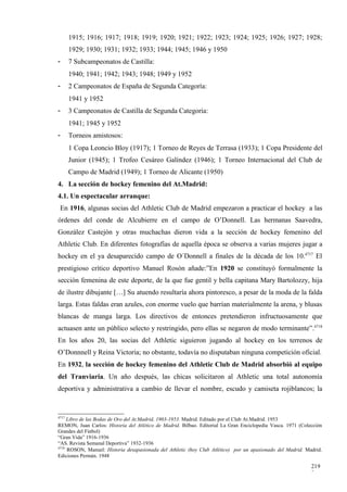 1915; 1916; 1917; 1918; 1919; 1920; 1921; 1922; 1923; 1924; 1925; 1926; 1927; 1928;
       1929; 1930; 1931; 1932; 1933; 1944; 1945; 1946 y 1950
-      7 Subcampeonatos de Castilla:
       1940; 1941; 1942; 1943; 1948; 1949 y 1952
-      2 Campeonatos de España de Segunda Categoría:
       1941 y 1952
-      3 Campeonatos de Castilla de Segunda Categoría:
       1941; 1945 y 1952
-      Torneos amistosos:
       1 Copa Leoncio Bloy (1917); 1 Torneo de Reyes de Terrasa (1933); 1 Copa Presidente del
       Junior (1945); 1 Trofeo Cesáreo Galíndez (1946); 1 Torneo Internacional del Club de
       Campo de Madrid (1949); 1 Torneo de Alicante (1950)
4. La sección de hockey femenino del At.Madrid:
4.1. Un espectacular arranque:
 En 1916, algunas socias del Athletic Club de Madrid empezaron a practicar el hockey a las
órdenes del conde de Alcubierre en el campo de O’Donnell. Las hermanas Saavedra,
González Castejón y otras muchachas dieron vida a la sección de hockey femenino del
Athletic Club. En diferentes fotografías de aquella época se observa a varias mujeres jugar a
hockey en el ya desaparecido campo de O´Donnell a finales de la década de los 10.4717 El
prestigioso crítico deportivo Manuel Rosón añade:”En 1920 se constituyó formalmente la
sección femenina de este deporte, de la que fue gentil y bella capitana Mary Bartolozzy, hija
de ilustre dibujante […] Su atuendo resultaría ahora pintoresco, a pesar de la moda de la falda
larga. Estas faldas eran azules, con enorme vuelo que barrían materialmente la arena, y blusas
blancas de manga larga. Los directivos de entonces pretendieron infructuosamente que
actuasen ante un público selecto y restringido, pero ellas se negaron de modo terminante”.4718
En los años 20, las socias del Athletic siguieron jugando al hockey en los terrenos de
O’Donnnell y Reina Victoria; no obstante, todavía no disputaban ninguna competición oficial.
En 1932, la sección de hockey femenino del Athletic Club de Madrid absorbió al equipo
del Tranviaria. Un año después, las chicas solicitaron al Athletic una total autonomía
deportiva y administrativa a cambio de llevar el nombre, escudo y camiseta rojiblancos; la


4717
     Libro de las Bodas de Oro del At.Madrid, 1903-1953. Madrid. Editado por el Club At.Madrid. 1953
REMON, Juan Carlos: Historia del Atlético de Madrid. Bilbao. Editorial La Gran Enciclopedia Vasca. 1971 (Colección
Grandes del Fútbol)
“Gran Vida” 1916-1936
“AS. Revista Semanal Deportiva” 1932-1936
4718
     ROSON, Manuel: Historia desapasionada del Athletic (hoy Club Atlético) por un apasionado del Madrid. Madrid.
Ediciones Permán. 1948

                                                                                                             219
                                                                                                             3
 