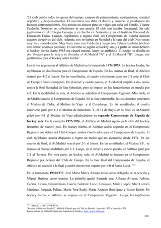 “El club cubría todos los gastos del equipo: campos de entrenamiento, equipaciones, material
deportivo y desplazamientos. El secretario nos daba el dinero y nosotras le pasabamos las
facturas correspondientes. Nos ponían un autocar para los viajes que salía del Estadio Vicente
Calderón. Nosotras no cobrábamos ni una peseta. El club nos trataba fenomenal. En sala
jugábamos en el Colegio Consejo y en hierba en Somontes y en el Instituto Nacional de
Educación Física. Cuando llegábamos a alguna final del Campeonato de España acudían
algunos directivos del club. Además, nos invitaban en Navidad a la cena del club. Nos tenían
muy bien consideradas. Muy buen trato con Calderón y luego con Cabeza también (incluso
éste último acudía a partidos). En invierno se jugaba al hockey sala y a partir de enero-febrero
al hockey hierba (hasta 1983 era césped natural, luego ya artificial). El equipo se dividía en
dos bloques para la sala y se formaba el At.Madrid “A” y el At.Madrid “B”. Luego, nos
juntábamos para el hockey sobre hierba”.

Los éxitos regresaron al Atlético de Madrid en la temporada 1974/1975. En hockey hierba, las
rojiblancas se clasificaron para el Campeonato de España. En los cuartos de final, el Atlético
derrotó por 4-2 al Junior. En las semifinales, el cuadro colchonero cayó por 2-1 ante el Club
de Campo (futuro campeón). En el tercer y cuarto puesto, el At.Madrid empató a dos tantos
contra la Real Sociedad de San Sebastián, pero se impuso en los lanzamientos de strocks por
4-2. En la modalidad de sala, el Atlético se adjudicó el Campeonato Regional. Más tarde, el
At.Madrid acudió al Campeonato de España. En la fase intermedia, las colchoneras superaron
al Medina de Cádiz, al Medina de Vigo y al Covadonga. En las semifinales, el cuadro
madrileño ganó por 4-3 al Medina de Barcelona. Y, el 11 de mayo, en la final, el At.Madrid
goleó por 4-1 al Medina de Vigo adjudicándose su segundo Campeonato de España de
hockey sala. En la campaña 1975/1976, el Atlético de Madrid siguió en la élite del hockey
femenino de nuestro país. En hockey hierba, el Atlético acabó segundo en el Campeonato
Regional por detrás del Club Campo, ambos clasificados para el Campeonato de España. El
club rojiblanco acudía dispuesto a lograr un trofeo que no alcanzaba desde 1971. En los
cuartos de final, el At.Madrid venció por 2-1 al Junior. En las semifinales, el Medina S.F. se
impuso al bloque madrileño por 2-1. Luego, en el tercer y cuarto puesto, el Atlético ganó por
2-1 al Terrasa. Por otra parte, en hockey sala, el At.Madrid se impuso en el Campeonato
Regional por delante del Club de Campo. En la fase final del Campeonato de España, el
Atlético no accedió a la final y acabó tercero tras superar por 1-0 al Santa Lucía. 4733

En la temporada 1976/1977, José María Malva Alonso actuó como delegado de la sección y
Miguel Breñosa como técnico. La plantilla quedó formada por: Alfonsa Alvarez, Arbizu,
Cecilia, Elcano, Fimmermann, García, Salobrat, Lario, Lizausain, Marívi López, Mari Carmen
Martínez, Pargada, Peláez, María Tere Rodó, María Angeles Rodríguez y Esther Rubio. En
hockey hierba, el Atlético se impuso en el Campeonato Regional. Luego, las rojiblancas

4733
   “Marca” y “AS” 1974-1976
“Revista Atlético de Madrid”. Madrid. Editada por el Club At.Madrid. Junio de 1975 a Junio de 1976
Página oficial de la Real Federación Española de Hockey http://www.rfeh.com

                                                                                                     220
                                                                                                     1
 