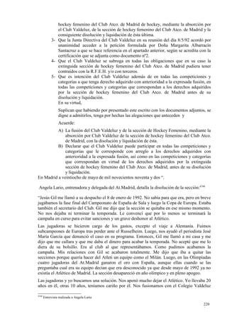 hockey femenino del Club Atco. de Madrid de hockey, mediante la absorción por
               el Club Valdeluz, de la sección de hockey femenino del Club Atco. de Madrid y la
               consiguiente disolución y liquidación de ésta última.
            3- Que la Junta Directiva del Club Valdeluz en su reunión del día 8/5/92 acordó por
               unanimidad acceder a la petición formulada por Doña Margarita Albarracín
               Santacruz a que se hace referencia en el apartado anterior, según se acredita con la
               certificación que se adjunta como documento nº2.
            4- Que el Club Valdeluz se subroga en todas las obligaciones que en su caso la
               extinguida sección de hockey femenino del Club Atco. de Madrid pudiera tener
               contraídos con la R.F.E.H. y/o con terceros.
            5- Que es intención del Club Valdeluz además de en todas las competiciones y
               categorías a que tenga derecho adquirido con anterioridad a la expresada fusión, en
               todas las competiciones y categorías que correspondan a los derechos adquiridos
               por la sección de hockey femenino del Club Atco. de Madrid antes de su
               disolución y liquidación.
               En su virtud,
                 Suplican que habiendo por presentado este escrito con los documentos adjuntos, se
                 digne a admitirlos, tenga por hechas las alegaciones que anteceden y
                 Acuerde:
          A) La fusión del Club Valdeluz y de la sección de Hockey Femenino, mediante la
              absorción por Club Valdeluz de la sección de hockey femenino del Club Atco.
              de Madrid, con la disolución y liquidación de ésta.
          B) Declarar que el Club Valdeluz puede participar en todas las competiciones y
              categorías que le corresponde con arreglo a los derechos adquiridos con
              anterioridad a la expresada fusión, así como en las competiciones y categorías
              que correspondan en virtud de los derechos adquiridos por la extinguida
              sección de hockey femenino del Club Atco. de Madrid, antes de su disolución
              y liquidación.
En Madrid a veintiocho de mayo de mil novecientos noventa y dos “.

 Angela Lario, entrenadora y delegada del At.Madrid, detalla la disolución de la sección:4748

“Jesús Gil me llamó a su despacho el 8 de enero de 1992. No sabía para que era, pero en breve
jugábamos la fase final del Campeonato de España de Sala y luego la Copa de Europa. Estaba
también el secretario del Club. Gil me dijo que la sección se quitaba en ese mismo momento.
No nos dejaba ni terminar la temporada. Le convencí que por lo menos se terminará la
campaña en curso para evitar sanciones y un grave deshonor al Atlético.
Las jugadoras se hicieron cargo de los gastos, excepto el viaje a Alemania. Fuimos
subcampeones de Europa tras perder ante el Russelheim. Luego, nos ayudó el periodista José
María García que denunció el caso en su programa. Entonces, Gil me llamó a mi casa y me
dijo que me callara y que me daba el dinero para acabar la temporada. No acepté que me lo
diera de su bolsillo. Era al club al que representábamos. Como pudimos acabamos la
campaña. Mis relaciones con Gil se acabaron totalmente. Me dijo que iba a quitar las
secciones porque quería hacer del Atleti un equipo como el Milán. Luego, en las Olimpiadas
cuatro jugadoras del At.Madrid ganaron el oro con España, aunque ellas cuando se las
preguntaba cual era su equipo decían que era desconocido ya que desde mayo de 1992 ya no
existía el Atlético de Madrid. La sección desapareció en año olímpico y en pleno apogeo.
Las jugadoras y yo buscamos una solución. Nos apenó mucho dejar el Atlético. Yo llevaba 20
años en él, otras 10 años, teníamos cariño por él. Nos fusionamos con el Colegio Valdeluz

4748
       Entrevista realizada a Angela Lario

                                                                                               220
                                                                                               9
 