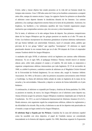 Correr, saltar y lanzar objetos han estado presentes en la vida del ser humano desde los
tiempos más remotos. Unos 3.500 años antes de Cristo ya los hombres comenzaron a competir
entre ellos, aunque de manera arcaica. Luego, los egipcios fueron los primeros en desarrollar
el atletismo como deporte durante la duodécima dinastía de los faraones. Las carreras
pedestres y las cuadrigas adquirieron enorme fama en la tierra de las pirámides. Asimismo, los
kirghizes, los bechkiris y los turkmenes (pueblos del Asia Central) organizaron juegos
mortuorios que comprendían carreras a pie, tiro con arco y otros lanzamientos.

Por lo tanto, el atletismo es la más antigua forma de deporte. Sus primeras competiciones
datan de los Juegos Olímpicos que los griegos pusieron en marcha en el año 776 antes de
Cristo. Los helenos incorporaron los elementos gimnásticos al primer atletismo rudimentario
del que hemos hablado con anterioridad. Entonces, nació el concepto atleta, palabra que
proviene de la voz griega “athlos” que significa “recompensa”. El atletismo se siguió
practicando durante la era romana hasta que en el año 394 después de Cristo el emperador
romano Teodosio abolió los Juegos Olímpicos.

A mediados del siglo XVIII, el atletismo volvió en Inglaterra con carreras sobre diferentes
distancias. Ya en el siglo XIX, el pedagogo británico Thomas Arnold innovó al intentar
educar, pero, sobre todo, preparar el cuerpo y el espíritu. De este modo, se empezaron a
organizar competiciones atléticas interescolares por toda Inglaterra. El 15 de noviembre de
1860, se celebró la primera y auténtica reunión de atletismo en el Magdalen Cricket Ground
de la Universidad de Oxford (Inglaterra). En ese mismo año, surgió la Amateur Athletic
Association. En 1864, se llevaron a cabo los primeros encuentros universitarios entre Oxford
y Cambridge. La llama del atletismo había echado de rodar en Inglaterra de la mano de las
escuelas y las universidades. Educación y deporte se unieron de forma indisoluble en el país
británico.

A continuación, el atletismo se expandió por Europa y América de forma paulatina. En 1896,
se pusieron en marcha, de nuevo, los Juegos Olímpicos con el atletismo como deporte rey;
Atenas (Grecia) acogió los primeros Juegos Olímpicos modernos impulsados por el barón de
Cooubertain. En 1913, se creó la Federación Internacional de Atletismo Amateur (I.A.A.F.).
Desde entonces, este organismo regula las competiciones atléticas, elabora los reglamentos y
da oficialidad a los récords. Hoy en día, el atletismo es uno de los deportes más practicados en
el mundo y ocupa un lugar central en los Juegos Olímpicos.

El atletismo llegó a España por los Pirineos. Cataluña fue la cuna del atletismo español
como ha sucedido con otros deportes; el papel de Cataluña merece ser considerado
trascendental en la historia del deporte español. En 1888, Barcelona organizó la Exposición

                                                                                           221
                                                                                           2
 