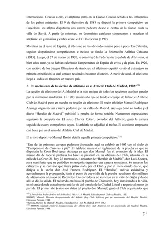 Internacional. Gracias a ello, el atletismo entró en la Ciudad Condal debido a las influencias
de los países asistentes. El 9 de diciembre de 1888 se disputó la primera competición en
Barcelona; los atletas disputaron una carrera pedestre desde el centro de la ciudad hasta la
villa de Sarriá. A partir de entonces, los deportistas catalanes comenzaron a practicar el
atletismo en gimnasios y clubes como el F.C. Barcelona (1899).

Mientras en el resto de España, el atletismo se iba abriendo camino poco a poco. En Cataluña,
seguían disputándose competiciones e incluso se fundó la Federación Atlética Catalana
(1915). Luego, el 27 de marzo de 1920, se constituyó la Federación Española de Atletismo, si
bien años antes ya se habían celebrado Campeonatos de España de cross y de pista. En 1920,
con motivo de los Juegos Olímpicos de Amberes, el atletismo español envió al extranjero su
primera expedición la cual obtuvo resultados bastante discretos. A partir de aquí, el atletismo
llegó a todos los rincones de nuestro país.

2. El nacimiento de la sección de atletismo en el Athletic Club de Madrid, 1903:4751
La sección de atletismo del At.Madrid es la más antigua de todas las secciones que han pasado
por la institución madrileña. En 1903, mismo año que se fundó el equipo de fútbol, el Athletic
Club de Madrid puso en marcha su sección de atletismo. El socio athlético Manuel Rodríguez
Arzuaga organizó una carrera pedestre por las calles de Madrid. Arzuaga donó un trofeo y el
diario “Heraldo de Madrid” publicitó la prueba de forma notable. Numerosos espectadores
siguieron la competición. El suizo Charles Robert, corredor del Athletic, ganó la carrera
seguido de cuatro compañeros suyos. El Athletic se adjudicó el trofeo. El atletismo empezaba
con buen pie en el seno del Athletic Club de Madrid.

El crítico deportivo Manuel Rosón detalla aquella pionera competición:4752

“Una de las primeras carreras pedestres disputadas aquí se celebró en 1903 con el título de
“Campeonato de Carreras a pie”. El Athletic anunció el reglamento de la prueba en que se
disputaba la Copa Rodríguez Arzuaga ya que don Manuel fue el promotor de la idea. El
mismo día de hacerse públicas las bases se presentó en las oficinas del Club, situadas en la
calle de La Cruz, 21, hoy 25 entresuelo, el redactor de “Heraldo de Madrid”, don Luis Zozaya,
para manifestar que su periódico se proponía organizar una carrera semejante. Se aunaron los
esfuerzos y se convino que fuera patrocinada por el Club y por el mencionado diario, que
dirigía a la sazón don José Francos Rodríguez. El “Heraldo” cultivó cuidadosa y
acertadamente la propaganda, hasta el punto de que el día de la prueba acudieron dos millares
de aficionados al paseo de Recoletos. Los corredores se vistieron en el café de Gijón y desde
allí se dio la salida. El recorrido era hasta el pueblo de Chamartín, hoy anexionado a la villa,
en el cruce donde actualmente está la vía del tranvía de la Ciudad Lineal y regreso al punto de
partida. El primer año (estos son datos del propio don Manuel) ganó el Club organizador que
4751
     Libro de las Bodas de Oro del At.Madrid, 1903-1953. Madrid. Editado por el Club At.Madrid. 1953
ROSON, Manuel: Historia desapasionada del Athletic (hoy Club Atlético) por un apasionado del Madrid. Madrid.
Ediciones Permán. 1948
“Revista Atlético de Madrid”. Madrid. Editada por el Club At.Madrid. 1959-1962
4752
     ROSON, Manuel: Historia desapasionada del Athletic (hoy Club Atlético) por un apasionado del Madrid. Madrid.
Ediciones Permán. 1948

                                                                                                            221
                                                                                                            3
 