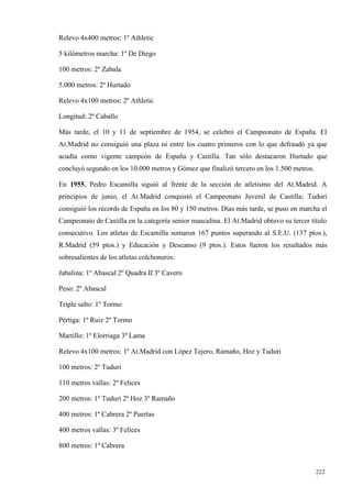 Relevo 4x400 metros: 1º Athletic

5 kilómetros marcha: 1º De Diego

100 metros: 2º Zabala

5.000 metros: 2º Hurtado

Relevo 4x100 metros: 2º Athletic

Longitud: 2º Caballo

Más tarde, el 10 y 11 de septiembre de 1954, se celebró el Campeonato de España. El
At.Madrid no consiguió una plaza ni entre los cuatro primeros con lo que defraudó ya que
acudía como vigente campeón de España y Castilla. Tan sólo destacaron Hurtado que
concluyó segundo en los 10.000 metros y Gómez que finalizó tercero en los 1.500 metros.

En 1955, Pedro Escamilla siguió al frente de la sección de atletismo del At.Madrid. A
principios de junio, el At.Madrid conquistó el Campeonato Juvenil de Castilla; Tuduri
consiguió los récords de España en los 80 y 150 metros. Días más tarde, se puso en marcha el
Campeonato de Castilla en la categoría senior masculina. El At.Madrid obtuvo su tercer título
consecutivo. Los atletas de Escamilla sumaron 167 puntos superando al S.E.U. (137 ptos.),
R.Madrid (59 ptos.) y Educación y Descanso (9 ptos.). Estos fueron los resultados más
sobresalientes de los atletas colchoneros:

Jabalina: 1º Abascal 2º Quadra II 3º Cavero

Peso: 2º Abascal

Triple salto: 1º Tormo

Pértiga: 1º Ruiz 2º Tormo

Martillo: 1º Elorriaga 3º Lama

Relevo 4x100 metros: 1º At.Madrid con López Tejero, Ramaño, Hoz y Tuduri

100 metros: 2º Tuduri

110 metros vallas: 2º Felices

200 metros: 1º Tuduri 2º Hoz 3º Ramaño

400 metros: 1º Cabrera 2º Puertas

400 metros vallas: 3º Felices

800 metros: 1º Cabrera


                                                                                          222
                                                                                          3
 