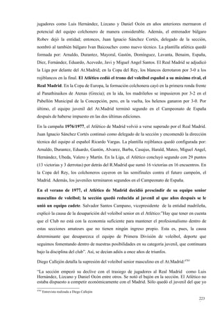 jugadores como Luis Hernández, Lizcano y Daniel Ocón en años anteriores mermaron el
potencial del equipo colchonero de manera considerable. Además, el entrenador búlgaro
Robev dejó la entidad; entonces, Juan Ignacio Sánchez Cortés, delegado de la sección,
nombró al también búlgaro Ivan Baicouchev como nuevo técnico. La plantilla atlética quedó
formada por: Arnaldo, Durantez, Mayoral, Gastón, Domínguez, Lavanta, Benaim, España,
Díez, Fernández, Eduardo, Acevedo, Javi y Miguel Angel Santos. El Real Madrid se adjudicó
la Liga por delante del At.Madrid; en la Copa del Rey, los blancos derrotaron por 3-0 a los
rojiblancos en la final. El Atlético cedió el trono del voleibol español a su máximo rival, el
Real Madrid. En la Copa de Europa, la formación colchonera cayó en la primera ronda frente
al Panathinaikos de Atenas (Grecia); en la ida, los madrileños se impusieron por 3-2 en el
Pabellón Municipal de la Concepción, pero, en la vuelta, los helenos ganaron por 3-0. Por
último, el equipo juvenil del At.Madrid terminó segundo en el Campeonato de España
después de haberse impuesto en las dos últimas ediciones.

En la campaña 1976/1977, el Atlético de Madrid volvió a verse superado por el Real Madrid.
Juan Ignacio Sánchez Cortés continuó como delegado de la sección y encomendó la dirección
técnica del equipo al español Ricardo Vargas. La plantilla rojiblanca quedó configurada por:
Arnaldo, Durantez, Eduardo, Gastón, Alvarez, Barba, Casajus, Harald, Mateo, Miguel Angel,
Hernández, Ubeda, Valero y Martín. En la Liga, el Atlético concluyó segundo con 29 puntos
(13 victorias y 3 derrotas) por detrás del R.Madrid que sumó 16 victorias en 16 encuentros. En
la Copa del Rey, los colchoneros cayeron en las semifinales contra el futuro campeón, el
Madrid. Además, los juveniles terminaron segundos en el Campeonato de España.

En el verano de 1977, el Atlético de Madrid decidió prescindir de su equipo senior
masculino de voleibol; la sección quedó reducida al juvenil al que años después se le
unió un equipo cadete. Salvador Santos Campano, vicepresidente de la entidad madrileña,
explicó la causa de la desaparición del voleibol senior en el Atlético:”Hay que tener en cuenta
que el Club no está con la economía suficiente para mantener el profesionalismo dentro de
estas secciones amateurs que no tienen ningún ingreso propio. Esta es, pues, la causa
determinante que desaparezca el equipo de Primera División de voleibol, deporte que
seguimos fomentando dentro de nuestras posibilidades en su categoría juvenil, que continuara
bajo la disciplina del club”. Así, se decían adiós a once años de triunfos.

Diego Callejón detalla la supresión del voleibol senior masculino en el At.Madrid:4783

“La sección empezó su declive con el trasiego de jugadores al Real Madrid como Luis
Hernández, Lizcano y Daniel Ocón entre otros. Se notó el bajón en la sección. El Atlético no
estaba dispuesto a competir económicamente con el Madrid. Sólo quedó el juvenil del que yo
4783
       Entrevista realizada a Diego Callejón

                                                                                           223
                                                                                           9
 