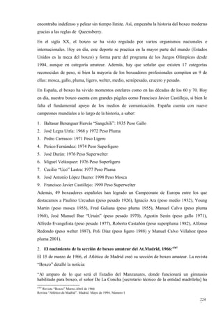 encontraba indefenso y pelear sin tiempo límite. Así, empezaba la historia del boxeo moderno
gracias a las reglas de Queensberry.

En el siglo XX, el boxeo se ha visto regulado por varios organismos nacionales e
internacionales. Hoy en día, este deporte se practica en la mayor parte del mundo (Estados
Unidos es la meca del boxeo) y forma parte del programa de los Juegos Olímpicos desde
1904, aunque en categoría amateur. Además, hay que señalar que existen 17 categorías
reconocidas de peso, si bien la mayoría de los boxeadores profesionales compiten en 9 de
ellas: mosca, gallo, pluma, ligero, welter, medio, semipesado, crucero y pesado.

En España, el boxeo ha vivido momentos estelares como en las décadas de los 60 y 70. Hoy
en día, nuestro boxeo cuenta con grandes púgiles como Francisco Javier Castillejo, si bien le
falta el fundamental apoyo de los medios de comunicación. España cuenta con nueve
campeones mundiales a lo largo de la historia, a saber:

1. Baltasar Berenguer Hervás “Sangchili”: 1935 Peso Gallo
2. José Legra Utría: 1968 y 1972 Peso Pluma
3. Pedro Carrasco: 1971 Peso Ligero
4. Perico Fernández: 1974 Peso Superligero
5. José Durán: 1976 Peso Superwelter
6. Miguel Velázquez: 1976 Peso Superligero
7. Cecilio “Uco” Lastra: 1977 Peso Pluma
8. José Antonio López Bueno: 1998 Peso Mosca
9. Francisco Javier Castillejo: 1999 Peso Superwelter
Además, 49 boxeadores españoles han logrado un Campeonato de Europa entre los que
destacamos a Paulino Uzcudun (peso pesado 1926), Ignacio Ara (peso medio 1932), Young
Martin (peso mosca 1955), Fred Galiana (peso pluma 1955), Manuel Calvo (peso pluma
1968), José Manuel Ibar “Urtain” (peso pesado 1970), Agustín Senín (peso gallo 1971),
Alfredo Evangelista (peso pesado 1977), Roberto Castañón (peso superpluma 1982), Alfonso
Redondo (peso welter 1987), Poli Díaz (peso ligero 1988) y Manuel Calvo Villahoz (peso
pluma 2001).

2. El nacimiento de la sección de boxeo amateur del At.Madrid, 1966:4787
El 15 de marzo de 1966, el Atlético de Madrid creó su sección de boxeo amateur. La revista
“Boxeo” detalló la noticia:

“Al amparo de lo que será el Estadio del Manzanares, donde funcionará un gimnasio
habilitado para boxeo, el señor De La Concha [secretario técnico de la entidad madrileña] ha
4787
   Revista “Boxeo” Marzo-Abril de 1966
Revista “Atlético de Madrid”. Madrid. Mayo de 1994. Número 1

                                                                                         224
                                                                                         3
 