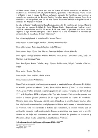 luchado contra viento y marea para que el boxeo aficionado castellano se vistiera de
rojiblanco. El presidente del Club, señor Calderón, igualmente se ha esforzado porque así sea
y el hecho es que el equipo del Hogar Vallecano, campeón de Castilla en tres ocasiones y
vencedor en otras doce de los Torneos Paulino Uzcudun, Young Martin, Antena Deportiva y
similares – en una palabra, uno de los más fuertes de cuantos existen en España- lucirá la
camiseta del Atlético de Madrid.
La idea es buena y puede suponer la definitiva promoción del pugilismo en España. Hasta la
fecha, sólo los equipos de fútbol del Betis, Málaga, Cádiz y Recreativo de Huelva – con el
Atlético – cuentan con sección de boxeo. Si la idea cunde, es probable que en su día se
organice la liga nacional semejante a la de fútbol o a la que ha empezado a funcionar en
ciclismo, bajo la modalidad de intervelódromos”.

Los primeros púgiles de la historia del At.Madrid fueron:

Peso mosca: Waldino López, Alfonso Gavilán y Mariano García

Peso gallo: Miguel Ruiz, Agustín Senín y Jesús Márquez

Peso pluma: Angel López, Juan Sánchez Domingo Velasco y Jesús Moratilla

Peso ligero: Santiago Jiménez, Antonio Sánchez, Julián Rosel, Constantino Cobo, José Luis
Martín y José González Plaza

Peso Superligero: Roque Cañadas, Angel Ejarque, Julián Antón, Miguel Granados y Mariano
Pérez

Peso welter: Román Ajea Cano

Peso medio: Pablo Sánchez y Félix Martín

Peso pesado: Antonio Valderrama

Pedro Paris se convirtió en el eterno preparador de la sección de boxeo aficionado del Atlético
de Madrid, ayudado por Manuel Del Río. Paris nació en Saelices (Cuenca) el 27 de marzo de
1930. A los 20 años, comenzó su carrera pugilística en Madrid. Fue campeón de Castilla en
1953 y de España en 1954 en el peso gallo. Tres años después, Paris colgó los guantes y se
dedicó a entrenar jóvenes promesas en el Hogar Vallecano del Frente de Juventudes.
Mientras tanto Jaime Fernández ejerció como delegado de la sección durante muchos años.
Los púgiles atléticos entrenaban en el gimnasio del Hogar Vallecano en la populosa barriada
de Vallecas. Una vez construido el Estadio del Manzanares, la sección contaría con un
espléndido gimnasio en el propio estadio. Luego, no resultó de este modo, pero la sección
dispuso de los bajos del Manzanares para entrenar, además del gimnasio de Educación y
Descanso, sito en el calle Concordia, 9, en el barrio de Vallecas.

3. La época dorada del boxeo rojiblanco, 1966-1980:4788
4788
   “Marca” 1965-1980
“AS” 1969-1980

                                                                                           224
                                                                                           4
 