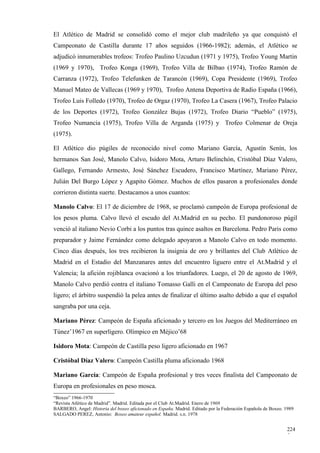 El Atlético de Madrid se consolidó como el mejor club madrileño ya que conquistó el
Campeonato de Castilla durante 17 años seguidos (1966-1982); además, el Atlético se
adjudicó innumerables trofeos: Trofeo Paulino Uzcudun (1971 y 1975), Trofeo Young Martin
(1969 y 1970), Trofeo Konga (1969), Trofeo Villa de Bilbao (1974), Trofeo Ramón de
Carranza (1972), Trofeo Telefunken de Tarancón (1969), Copa Presidente (1969), Trofeo
Manuel Mateo de Vallecas (1969 y 1970), Trofeo Antena Deportiva de Radio España (1966),
Trofeo Luis Folledo (1970), Trofeo de Orgaz (1970), Trofeo La Casera (1967), Trofeo Palacio
de los Deportes (1972), Trofeo González Bujas (1972), Trofeo Diario “Pueblo” (1975),
Trofeo Numancia (1975), Trofeo Villa de Arganda (1975) y Trofeo Colmenar de Oreja
(1975).

El Atlético dio púgiles de reconocido nivel como Mariano García, Agustín Senín, los
hermanos San José, Manolo Calvo, Isidoro Mota, Arturo Belinchón, Cristóbal Díaz Valero,
Gallego, Fernando Armesto, José Sánchez Escudero, Francisco Martínez, Mariano Pérez,
Julián Del Burgo López y Agapito Gómez. Muchos de ellos pasaron a profesionales donde
corrieron distinta suerte. Destacamos a unos cuantos:

Manolo Calvo: El 17 de diciembre de 1968, se proclamó campeón de Europa profesional de
los pesos pluma. Calvo llevó el escudo del At.Madrid en su pecho. El pundonoroso púgil
venció al italiano Nevio Corbi a los puntos tras quince asaltos en Barcelona. Pedro Paris como
preparador y Jaime Fernández como delegado apoyaron a Manolo Calvo en todo momento.
Cinco días después, los tres recibieron la insignia de oro y brillantes del Club Atlético de
Madrid en el Estadio del Manzanares antes del encuentro liguero entre el At.Madrid y el
Valencia; la afición rojiblanca ovacionó a los triunfadores. Luego, el 20 de agosto de 1969,
Manolo Calvo perdió contra el italiano Tomasso Galli en el Campeonato de Europa del peso
ligero; el árbitro suspendió la pelea antes de finalizar el último asalto debido a que el español
sangraba por una ceja.

Mariano Pérez: Campeón de España aficionado y tercero en los Juegos del Mediterráneo en
Túnez’1967 en superligero. Olímpico en Méjico’68

Isidoro Mota: Campeón de Castilla peso ligero aficionado en 1967

Cristóbal Díaz Valero: Campeón Castilla pluma aficionado 1968

Mariano García: Campeón de España profesional y tres veces finalista del Campeonato de
Europa en profesionales en peso mosca.
“Boxeo” 1966-1970
“Revista Atlético de Madrid”. Madrid. Editada por el Club At.Madrid. Enero de 1969
BARBERO, Angel: Historia del boxeo aficionado en España. Madrid. Editado por la Federación Española de Boxeo. 1989
SALGADO PEREZ, Antonio: Boxeo amateur español. Madrid. s.n. 1978


                                                                                                              224
                                                                                                              5
 