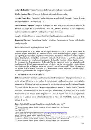 Arturo Belinchón Velasco: Campeón de España aficionado en peso pesado.

Carlos San José Pérez: Campeón de España aficionado de peso welter.

Agustín Senín Díez: Campeón España aficionado y profesional. Campeón Europa de peso
gallo profesional el 10 de agosto de 1971.

José Sánchez Escudero: Campeón de España de peso mini-mosca aficionado. Medalla de
Plata en los Juegos del Mediterráneo de Túnez 1967. Medalla de bronce en los Campeonatos
de Europa en Rumania (1969) y en España (1971) en aficionados.

Agapito Gómez: Campeón amateur Castilla y España de peso mosca aficionado

Francisco Martínez: Campeón de España y perdió un Campeonato de Europa profesionales
en el peso gallo.

Pedro Paris recuerda aquellos gloriosos años:4789

“Aquella época era la del boom boxístico para nuestra sección ya que en 1966 varios de
nuestros púgiles destacaron. Así, Mariano García acudió a la Preolimpiada, llegó a campeón
de España y, por tres veces, disputó el título europeo. Poseíamos entonces un fuerte conjunto,
capaz de enfrentarse con éxito a los mejores amateurs. Baste señalar al respecto que, durante
17 años seguidos, nos proclamamos campeones de Castilla. También estaban Agustín Senín y
los hermanos San José, campeones de España. Nuestro equipo de boxeo era solicitado desde
muchos puntos del país y siempre acudíamos a defender nuestro bien ganado prestigio. Suman
casi el centenar los trofeos que hemos ido ganando, entre ellos uno del Villa de Bilbao y otro
del Ramón de Carranza de Boxeo en 1972. Contábamos con un magnífico y nutrido equipo,
capacitado para rivalizar con cualquiera del país”.

4. La sección en los años 80 y 90:4790
El boxeo colchonero entró en decadencia coincidiendo con el ocaso del pugilismo español. El
noble arte perdió fuerza en los medios de comunicación y cada vez surgieron menos púgiles
de categoría. El Atlético de Madrid mantuvo su sección que entrenaba en los bajos del Estadio
Vicente Calderón. París apuntó:”No podemos quejarnos, pues en el Estadio Vicente Calderón
contamos con unas magníficas instalaciones para adiestrarnos y dos rings, uno de ellos tan
bueno como el del Palacio de los Deportes”4791. Unos 25 púgiles (con edades comprendidas
entre los 14 y los 21 años) formaban la sección de boxeo del At.Madrid a mediados de la
década de los 80.

Pedro Paris detalló la situación del boxeo español en los años 80:4792
4789
     “Revista Atlético de Madrid”. Madrid. Editada por el Club At.Madrid. Abril 1986. Número 6
4790
     “Marca” 1980-1995
“AS” 1980-1995
 Página oficial de la Federación Española de Boxeo http://www.feboxeo.com/campeones.htm
“Revista Atlético de Madrid”. Madrid. Editada por el Club At.Madrid. Abril 1986. Número 6
Revista “Atlético de Madrid”. Madrid. Mayo de 1994. Número 1
BARBERO, Angel: Historia del boxeo aficionado en España. Madrid. Editado por la Federación Española de Boxeo. 1989
4791
     “Revista Atlético de Madrid”. Madrid. Editada por el Club At.Madrid. Abril 1986. Número 6
4792
     “Revista Atlético de Madrid”. Madrid. Editada por el Club At.Madrid. Abril 1986. Número 6

                                                                                                              224
                                                                                                              6
 