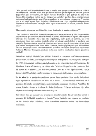 “Más que mal, está languideciendo, lo que es mucho peor, porque por ese camino se va hacia
su desaparición. No tiene usted más que ver las veladas que se organizan hoy día, que son
poquísimas, casi inexistentes, sin figuras capaces de atraer al gran público. La afición ha
bajado. Ello se debe en parte a que los tiempos han variado y que hoy día no se encuentran a
tantos muchachos dispuestos a sacrificarse para hacerse un nombre en este deporte. Y también
que, al no surgir alguna figura de primera fila internacional, vaya languideciendo porque en
deporte es necesario contar con algún atleta capaz de encandilar a la afición, cosa que ocurría
antes”.

El preparador conquense reseñó también como funcionaba la sección rojiblanca:4793

“Está resultando más difícil desenvolverse porque el boxeo anda mal y falto de protección,
circunstancias que se acusan necesariamente en cuanto a nacimiento de figuras. Hay algunos
chavales con indudable clase. Les falta experiencia, claro, pero, en cambio, les sobra
entusiasmo. Estoy muy contento con todos ellos. Un hijo de Manolo Calvo, el que fuera gran
campeón, figura en nuestro plantel de promesas, con la esperanza de convertirse, en un futuro
próximo en un digno sucesor de su padre. Nuestros jóvenes púgiles participan a menudo en
veladas, no sólo en Madrid sino también fuera. Nuestras salidas más recientes se efectuaron a
Valencia, Murcia y Cartagena, ciudades en las que nuestros muchachos dejaron patente su
calidad”.

Como Paris anticipó, Manuel Calvo Villahoz demostró su clase tanto en aficionados como en
profesionales. En 1987, Calvo se proclamó campeón de España de los pesos pluma en Gijón.
En 1989, el joven púgil rojiblanco cayó eliminado en los octavos de final del Campeonato del
Mundo de Boxeo Aficionado; y ese mismo año, Calvo quedó apeado en los cuartos de final
del Boxam’89 de Tenerife. Años más tarde, Manuel Calvo dio el salto a profesionales. Y el 25
de mayo de 2001, el púgil español consiguió el Campeonato de Europa de los pesos pluma.

En los años 90, la sección fue perdiendo gas de forma paulatina. Pese a todo, Pedro Paris
logró aguantar la sección hasta la mitad de la década. Los colchoneros entrenaban en el
gimnasio del Estadio Vicente Calderón y disputaban las veladas en el Salón de Asambleas del
mismo Estadio, situado a la altura del Palco Preferente. El boxeo rojiblanco dijo adiós
después de vivir su época dorada en los años 60 y 70.

Por último, hay que destacar que el campeón mundial español Javier Castillejo utilizó el
gimnasio del At.Madrid, ubicado en el Estadio Vicente Calderón, para preparar sus combates
en los últimos años; asimismo, otros boxeadores españoles usaron las instalaciones
rojiblancas.




4793
       “Revista Atlético de Madrid”. Madrid. Editada por el Club At.Madrid. Abril 1986. Número 6

                                                                                                   224
                                                                                                   7
 