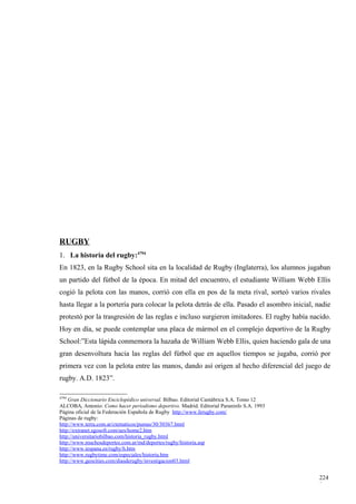 RUGBY
1. La historia del rugby:4794
En 1823, en la Rugby School sita en la localidad de Rugby (Inglaterra), los alumnos jugaban
un partido del fútbol de la época. En mitad del encuentro, el estudiante William Webb Ellis
cogió la pelota con las manos, corrió con ella en pos de la meta rival, sorteó varios rivales
hasta llegar a la portería para colocar la pelota detrás de ella. Pasado el asombro inicial, nadie
protestó por la trasgresión de las reglas e incluso surgieron imitadores. El rugby había nacido.
Hoy en día, se puede contemplar una placa de mármol en el complejo deportivo de la Rugby
School:”Esta lápida conmemora la hazaña de William Webb Ellis, quien haciendo gala de una
gran desenvoltura hacia las reglas del fútbol que en aquellos tiempos se jugaba, corrió por
primera vez con la pelota entre las manos, dando así origen al hecho diferencial del juego de
rugby. A.D. 1823”.

4794
    Gran Diccionario Enciclopédico universal. Bilbao. Editorial Cantábrica S.A. Tomo 12
ALCOBA, Antonio: Como hacer periodismo deportivo. Madrid. Editorial Paraninfo S.A. 1993
Página oficial de la Federación Española de Rugby http://www.ferugby.com/
Páginas de rugby:
http://www.terra.com.ar/ctematicos/pumas/30/30367.html
http://extranet.sgosoft.com/ues/home2.htm
http://universitariobilbao.com/historia_rugby.html
http://www.muchosdeportes.com.ar/md/deportes/rugby/historia.asp
http://www.iespana.es/rugby/h.htm
http://www.rugbytime.com/especiales/historia.htm
http://www.geocities.com/diasderugby/investigacion03.html


                                                                                              224
                                                                                              8
 