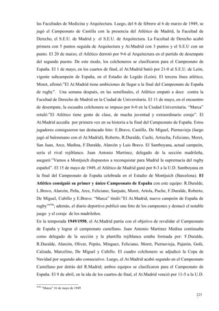 las Facultades de Medicina y Arquitectura. Luego, del 6 de febrero al 6 de marzo de 1949, se
jugó el Campeonato de Castilla con la presencia del Atlético de Madrid, la Facultad de
Derecho, el S.E.U. de Madrid y el S.E.U. de Arquitectura. La Facultad de Derecho acabó
primera con 5 puntos seguida de Arquitectura y At.Madrid con 3 puntos y el S.E.U con un
punto. El 20 de marzo, el Atlético derrotó por 9-6 al Arquitectura en el partido de desempate
del segundo puesto. De este modo, los colchoneros se clasificaron para el Campeonato de
España. El 1 de mayo, en los cuartos de final, el At.Madrid batió por 21-0 al S.E.U. de León,
vigente subcampeón de España, en el Estadio de Legido (León). El tercera línea atlético,
Moret, afirmó:”El At.Madrid tiene ambiciones de llegar a la final del Campeonato de España
de rugby”. Una semana después, en las semifinales, el Atlético empató a doce contra la
Facultad de Derecho de Madrid en la Ciudad de Universitaria. El 11 de mayo, en el encuentro
de desempate, la escuadra colchonera se impuso por 6-0 en la Ciudad Universitaria. “Marca”
rotuló:”El Atlético tiene gente de clase, de mucha juventud y extraordinario coraje”. El
At.Madrid accedía por primera vez en su historia a la final del Campeonato de España. Estos
jugadores consiguieron tan destacado hito: E.Bravo, Castillo, De Miguel, Piernavieja (luego
jugó al balonmano con el At.Madrid), Roberto, R.Duralde, Cuchi, Artiecha, Feliciano, Moret,
San Juan, Arce, Medina, F.Duralde, Alarcón y Luis Bravo. El Santboyana, actual campeón,
sería el rival rojiblanco. Juan Antonio Martínez, delegado de la sección madrileña,
aseguró:”Vamos a Montjuich dispuestos a reconquistar para Madrid la supremacía del rugby
español”. El 15 de mayo de 1949, el Atlético de Madrid ganó por 8-3 a la U.D. Santboyana en
la final del Campeonato de España celebrada en el Estadio de Montjuich (Barcelona). El
Atlético consiguió su primer y único Campeonato de España con este equipo: R.Duralde,
L.Bravo, Alarcón, Peña, Arce, Feliciano, Sanjuán, Moret, Artola, Puche, F.Duralde, Roberto,
De Miguel, Cubillo y E.Bravo. “Marca” tituló:”El At.Madrid, nuevo campeón de España de
rugby”4799; además, el diario deportivo publicó una foto de los campeones y destacó el notable
juego y el coraje de los madrileños.
En la temporada 1949/1950, el At.Madrid partía con el objetivo de revalidar el Campeonato
de España y lograr el campeonato castellano. Juan Antonio Martínez Medina continuaba
como delegado de la sección y la plantilla rojiblanca estaba formada por: F.Duralde,
R.Duralde, Alarcón, Oliver, Pepito, Mínguez, Feliciano, Moret, Piernavieja, Pajarón, Goñi,
Calzada, Marcelino, De Miguel y Cubillo. El cuadro colchonero se adjudicó la Copa de
Navidad por segundo año consecutivo. Luego, el At.Madrid acabó segundo en el Campeonato
Castellano por detrás del R.Madrid; ambos equipos se clasificaron para el Campeonato de
España. El 9 de abril, en la ida de los cuartos de final, el At.Madrid venció por 11-5 a la U.D.

4799
       “Marca” 16 de mayo de 1949

                                                                                            225
                                                                                            2
 
