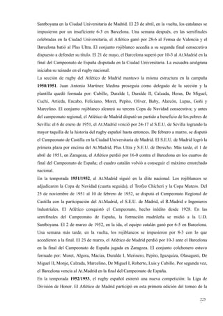 Santboyana en la Ciudad Universitaria de Madrid. El 23 de abril, en la vuelta, los catalanes se
impusieron por un insuficiente 6-3 en Barcelona. Una semana después, en las semifinales
celebradas en la Ciudad Universitaria, el Atlético ganó por 28-6 al Femsa de Valencia y el
Barcelona batió al Plus Ultra. El conjunto rojiblanco accedía a su segunda final consecutiva
dispuesto a defender su título. El 21 de mayo, el Barcelona superó por 10-3 al At.Madrid en la
final del Campeonato de España disputada en la Ciudad Universitaria. La escuadra azulgrana
iniciaba su reinado en el rugby nacional.
La sección de rugby del Atlético de Madrid mantuvo la misma estructura en la campaña
1950/1951. Juan Antonio Martínez Medina proseguía como delegado de la sección y la
plantilla quedó formada por: Cubillo, Duralde I, Duralde II, Calzada, Heras, De Miguel,
Cuchi, Artieda, Encabo, Feliciano, Moret, Pepito, Oliver, Baby, Alarcón, Lupas, Goñi y
Marcelino. El conjunto rojiblanco alcanzó su tercera Copa de Navidad consecutiva; y antes
del campeonato regional, el Atlético de Madrid disputó un partido a beneficio de los pobres de
Sevilla: el 6 de enero de 1951, el At.Madrid venció por 24-17 al S.E.U. de Sevilla logrando la
mayor taquilla de la historia del rugby español hasta entonces. De febrero a marzo, se disputó
el Campeonato de Castilla en la Ciudad Universitaria de Madrid. El S.E.U. de Madrid logró la
primera plaza por encima del At.Madrid, Plus Ultra y S.E.U. de Derecho. Más tarde, el 1 de
abril de 1951, en Zaragoza, el Atlético perdió por 16-0 contra el Barcelona en los cuartos de
final del Campeonato de España; el cuadro catalán volvió a conseguir el máximo entorchado
nacional.
En la temporada 1951/1952, el At.Madrid siguió en la élite nacional. Los rojiblancos se
adjudicaron la Copa de Navidad (cuarta seguida), el Trofeo Chicheri y la Copa Mateos. Del
25 de noviembre de 1951 al 10 de febrero de 1952, se disputó el Campeonato Regional de
Castilla con la participación del At.Madrid, el S.E.U. de Madrid, el R.Madrid e Ingenieros
Industriales. El Atlético conquistó el Campeonato, hecho inédito desde 1928. En las
semifinales del Campeonato de España, la formación madrileña se midió a la U.D.
Santboyana. El 2 de marzo de 1952, en la ida, el equipo catalán ganó por 6-5 en Barcelona.
Una semana más tarde, en la vuelta, los rojiblancos se impusieron por 8-3 con lo que
accedieron a la final. El 23 de marzo, el Atlético de Madrid perdió por 10-3 ante el Barcelona
en la final del Campeonato de España jugada en Zaragoza. El conjunto colchonero estuvo
formado por: Moret, Algora, Macías, Duralde I, Merinero, Pepito, Iguzquiza, Olasagasti, De
Miguel II, Monje, Calzada, Marcelino, De Miguel I, Roberto, Luis y Cubillo. Por segunda vez,
el Barcelona vencía al At.Madrid en la final del Campeonato de España.
En la temporada 1952/1953, el rugby español estrenó una nueva competición: la Liga de
División de Honor. El Atlético de Madrid participó en esta primera edición del torneo de la

                                                                                           225
                                                                                           3
 