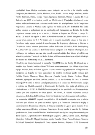 regularidad. Juan Medina continuaba como delegado de sección y la plantilla estaba
compuesta por: Marcelino, Oliver, Mantaras, Abad, Luchi, Duralde, Monje, Merinero, Rubio,
Pepito, Sacristán, Manín, Moret, Forgas, Iguzquisa, Sacristán, Macías y Algora. El 31 de
diciembre de 1952, el At.Madrid perdió por 13-0 frente al Woodpekers (Inglaterra) en un
partido amistoso internacional celebrado en el Estadio del Metropolitano. En el Campeonato
Regional de Castilla, el Atlético acabó segundo por detrás del S.E.U. de Madrid. Más tarde,
ambos equipos se enfrentaron en las semifinales del Campeonato de España. En la ida,
empataron a nueve tantos y, en la vuelta, el Atlético se impuso por 12-5 en el campo del
S.E.U. De nuevo, se repetía la final At.Madrid-Barcelona. El cuadro azulgrana volvió a
superar al At.Madrid por 6-3. Por tercera vez, el conjunto madrileño caía en la final ante el
Barcelona, mejor equipo español de aquella época. En la primera edición de la Liga de la
División de Honor, tomaron parte cuatro clubes: Barcelona, At.Madrid, U.D. Santboyana y
A.D. Plus Ultra de Madrid. El Barcelona finalizó campeón y el Atlético subcampeón. Los
rojiblancos no pudieron una vez más con el potencial catalán. Por último, el Atlético de
Madrid organizó su Torneo de las Bodas de Oro; el Chemimots (Francia) se adjudicó la Copa
por delante del At.Madrid y el S.E.U. de Madrid.
El Atlético de Madrid comenzó la campaña 1953/1954 lleno de ilusión. El delegado de la
sección, Juan Antonio Medina, afirmó:”Podemos ser campeones de Liga y Copa, tenemos un
equipo precioso, lleno de ilusión y joven. El corto número de jugadores nos ha impedido ser
campeones de España en varias ocasiones”. La plantilla rojiblanca quedó formada por:
Cubillo, Manín, Mantaras, Rivas, Herreros, Calzada, Monje, Forjar, Cortázar, Moret,
Merinero, Iguzquisa, Sacristán, Macías y Oliver. El 29 de diciembre de 1953, el Atlético
perdió por 9-3 contra el Trynite Colledge (Inglaterra) en el Estadio del Metropolitano. Luego,
el Atlético de Madrid conquistó el Campeonato de Castilla. Más tarde, el Atlético cayó
eliminado ante el S.E.U. de Madrid (futuro campeón) en las semifinales del Campeonato de
España por una diferencia de cinco puntos. Por último, el equipo colchonero finalizó
subcampeón de la Liga de División de Honor por detrás del Barcelona que revalidó su título.
La temporada 1954/1955 empezó con polémica. El At.Madrid no contaba con el dinero
suficiente para afrontar los gastos del torneo liguero y la Federación Española de Rugby le
sancionó con un descenso de categoría. Al final, se suspendió la Liga ya que la mayoría de los
clubes presentaron idénticos problemas financieros; de este modo, la sanción del Atlético
quedó anulada. Juan Antonio Martínez Medina cumplía su séptima campaña como delegado
de la sección. La plantilla estuvo formada por: Zaguero, Cedillo, García, Luchi, Adarraga,
Marcelino, Codina, De Miguel, Mantaras, Manín, Calzada, Oliver, Pagán, Cortazar, Florencio
de Miguel, Igusquiza I, Igusquiza II, Costa, Algora, Ramiro y Papages. El 20 de enero de

                                                                                          225
                                                                                          4
 
