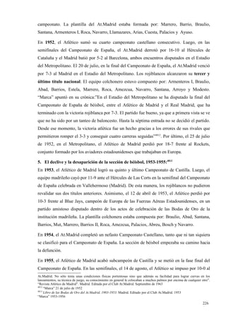 campeonato. La plantilla del At.Madrid estaba formada por: Marrero, Barrio, Braulio,
Santana, Armenteros I, Roca, Navarro, Llamazares, Arias, Cuesta, Palacios y Ayuso.

En 1952, el Atlético sumó su cuarto campeonato castellano consecutivo. Luego, en las
semifinales del Campeonato de España, el At.Madrid derrotó por 16-10 al Hércules de
Cataluña y el Madrid batió por 5-2 al Barcelona, ambos encuentros disputados en el Estadio
del Metropolitano. El 20 de julio, en la final del Campeonato de España, el At.Madrid venció
por 7-3 al Madrid en el Estadio del Metropolitano. Los rojiblancos alcanzaron su tercer y
último título nacional. El equipo colchonero estuvo compuesto por: Armenteros I, Braulio,
Abad, Barrios, Estela, Marrero, Roca, Amezcua, Navarro, Santana, Arroyo y Modesto.
“Marca” apuntó en su crónica:”En el Estadio del Metropolitano se ha disputado la final del
Campeonato de España de béisbol, entre el Atlético de Madrid y el Real Madrid, que ha
terminado con la victoria rojiblanca por 7-3. El partido fue bueno, ya que a primera vista se ve
que no ha sido por un tanteo de baloncesto. Hasta la séptima entrada no se decidió el partido.
Desde ese momento, la victoria atlética fue un hecho gracias a los errores de sus rivales que
permitieron romper el 3-3 y conseguir cuatro carreras seguidas”4812. Por último, el 25 de julio
de 1952, en el Metropolitano, el Atlético de Madrid perdió por 18-7 frente al Rockets,
conjunto formado por los aviadores estadounidenses que trabajaban en Europa.

5. El declive y la desaparición de la sección de béisbol, 1953-1955:4813
En 1953, el Atlético de Madrid logró su quinto y último Campeonato de Castilla. Luego, el
equipo madrileño cayó por 11-9 ante el Hércules de Las Corts en la semifinal del Campeonato
de España celebrada en Vallehermoso (Madrid). De esta manera, los rojiblancos no pudieron
revalidar sus dos títulos anteriores. Asimismo, el 12 de abril de 1953, el Atlético perdió por
10-3 frente al Blue Jays, campeón de Europa de las Fuerzas Aéreas Estadounidenses, en un
partido amistoso disputado dentro de los actos de celebración de las Bodas de Oro de la
institución madrileña. La plantilla colchonera estaba compuesta por: Braulio, Abad, Santana,
Barrios, Mut, Marrero, Barrios II, Roca, Amezcua, Palacios, Abreu, Bosch y Navarro.

En 1954, el At.Madrid completó un nefasto Campeonato Castellano, tanto que ni tan siquiera
se clasificó para el Campeonato de España. La sección de béisbol empezaba su camino hacia
la defunción.

En 1955, el Atlético de Madrid acabó subcampeón de Castilla y se metió en la fase final del
Campeonato de España. En las semifinales, el 14 de agosto, el Atlético se impuso por 10-0 al
At.Madrid. No sólo tenía unas condiciones físicas portentosas sino que además su facilidad para lograr curvas en los
lanzamientos, su técnica de juego, su conocimiento en general le colocaban a muchos palmos por encima de cualquier otro”.
“Revista Atlético de Madrid”. Madrid. Editada por el Club At.Madrid. Septiembre de 1963
4812
     “Marca” 21 de julio de 1952
4813
     Libro de las Bodas de Oro del At.Madrid, 1903-1953. Madrid. Editado por el Club At.Madrid. 1953
“Marca” 1953-1956

                                                                                                                   226
                                                                                                                   1
 