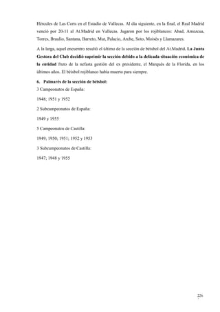 Hércules de Las Corts en el Estadio de Vallecas. Al día siguiente, en la final, el Real Madrid
venció por 20-11 al At.Madrid en Vallecas. Jugaron por los rojiblancos: Abad, Amezcua,
Torres, Braulio, Santana, Barreto, Mut, Palacio, Arche, Soto, Moisés y Llamazares.

A la larga, aquel encuentro resultó el último de la sección de béisbol del At.Madrid. La Junta
Gestora del Club decidió suprimir la sección debido a la delicada situación económica de
la entidad fruto de la nefasta gestión del ex presidente, el Marqués de la Florida, en los
últimos años. El béisbol rojiblanco había muerto para siempre.

6. Palmarés de la sección de béisbol:
3 Campeonatos de España:

1948; 1951 y 1952

2 Subcampeonatos de España:

1949 y 1955

5 Campeonatos de Castilla:

1949; 1950; 1951; 1952 y 1953

3 Subcampeonatos de Castilla:

1947; 1948 y 1955




                                                                                          226
                                                                                          2
 