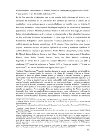 terrible campaña contra Cosme, su paisano, llamándole traidor porque jugaba con el Athletic...
Y jugó y marcó el gol del triunfo, nada menos” 552.
En la final esperaba el Barcelona que el año anterior había eliminado al Athletic en el
encuentro de desempate en las semifinales. Los catalanes ya conocían la calidad de los
madrileños y no se confiaron, pese a su superioridad tanto por plantilla como por historial. El
Barcelona sumaba seis campeonatos de España por ninguno de los madrileños y contaba con
jugadores de la talla de Alcántara, Samitier y Plattko; en esta edición de la Copa, los catalanes
habían eliminado al Zaragoza y al Levante en la primera ronda, al Real Madrid en los cuartos
de final y al Unión de Irún en las semifinales. El 16 de mayo de 1926 se celebró la final del
Campeonato de España de Clubes en Mestalla (Valencia); el Barcelona se impuso por 3-2 al
Athletic después de disputar una prórroga de 30 minutos. Como ocurrió en otros choques
coperos, acudieron muchos aficionados rojiblancos en trenes y autobuses especiales. El
Athletic formó con su once de gala: Barroso, Pololo, Alfonso Olaso; Marín, Tuduri, Burdiel;
De Miguel, Triana, Palacios, Cosme y Luis Olaso. En tanto que jugaron por el Barcelona:
Plattko, Planas, Walter; Torralba, Sancho, Carulla; Just, Piera, Samitier, Alcántara y
Sagibarba. El árbitro fue el vizcaíno Sr. Saracho. Marcaron Samitier (61’), Just (65’) y
Alcántara (115’) para los azulgranas y Palacios (15’) y Cosme, de penalti, (57’) para los
rojiblancos553. Así resume Manuel Rosón aquella final copera:554
“Arbitró Pelayo Serrano,555 muerto, también durante la guerra, que anuló un gol al Athletic,
injustamente, a nuestro juicio de entonces y de ahora. El dos-cero (Palacios y Cosme)
favorable al final del primer tiempo parecía ya señalar la victoria athlética. El público
desplazado desde Barcelona mostraba desagrado a los suyos al reanudarse las acciones, y el
“Sami” [se refiere a Samitier], en un gesto inolvidable, pidió calma a sus partidarios. El
mismo Samitier redujo distancias con uno de sus tantos misteriosos, y andaba merodeando
ante la puerta de Barroso, dispuesto a aprovechar el menor descuido. Monchín Triana estaba
resentido de un puñetazo en la cabeza que le había propinado Plattko, y el equipo madrileño
actuaba sin agobios. Poco después, Just, que jugaba como suplente de Arnau, lograba la
igualdad a dos. Había terminado el tiempo reglamentario, y como en la primera prolongación
se mantuvo el empate, se jugó otra de quince minutos. Faltaban tan sólo tres o cuatro para
terminar, cuando la defensa madrileña, preocupada con la presencia constante del pillete que
552
    Libro de las Bodas de Oro del At.Madrid, 1903-1953. Madrid. Editado por el Club At.Madrid. 1953
553
    ROSON, Manuel: Historia desapasionada del Athletic (hoy club Atlético) por un apasionado del Madrid. Madrid.
Ediciones Permán. 1948
“Superdinámico. Estadística e historia del fútbol español”. Zaragoza. Tomás Tocino e hijos. Temporada 1976/1977. Número
6
“Gran Vida”, “España Sportiva” y “Record” Mayo de 1926
554
    ROSON, Manuel: Historia desapasionada del Athletic (hoy club Atlético) por un apasionado del Madrid. Madrid.
Ediciones Permán. 1948
555
    Sin embargo el árbitro fue el señor Saracho según FUENTES, Enrique y Nicolás FUENTES: Historia de la Copa.
Madrid. Editorial Frontera. 1975. En el Libro de las Bodas de Oro del At.Madrid, 1903-1953. Madrid. Editado por el
At.Madrid. 1953 Javier Barroso habla de Saracho como el árbitro de la final; “Superdinámico. Estadística e historia del
fútbol español”. Zaragoza. Tomás Tocino e hijos. Temporada 1976/1977. Número 6 también señala a Saracho como árbitro
de la final de Copa de 1926; así como MARTINEZ CALATRAVA, Vicente: Historia y Estadística del Fútbol Español.
Segunda parte. De los Juegos de Amberes a la Guerra Civil (1920-1939). Barcelona. s. n. Febrero de 2003 (Segunda
edición). Tomo Uno
Apoya la versión de Manuel Rosón el libro Historial del Club Atlético de Madrid. Su nacimiento, vicisitudes y hechos
históricos. Biografía completa de los años 1903 a 1949. Madrid. Ediciones Deportivas A.L.G. 1949.

                                                                                                                  226
 