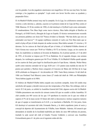 con los grandes. Los dos jugadores americanos son magníficos. Gil me cae muy bien. Su trato
conmigo y los jugadores es ejemplar”. Luyk contó con Javier Sevilla como su ayudante y
preparador físico.

El At.Madrid-Villalba arrancó muy mal la campaña. En la Liga, los colchoneros sumaron una
victoria y ocho derrotas y, además, cayeron en la primera ronda de la Copa del Rey contra el
TDK Manresa. El 30 de octubre de 1990, el club destituyó a Clyfford Luyk como entrenador.
El estadounidense Tim Shea llegó como nuevo técnico; Shea había dirigido al Benfica en
Portugal y al OAR Ferrol y Breogán de Lugo en España. El técnico norteamericano recuerda
sus primeras palabras con Jesús Gil:”Nunca olvidaré su llamada: “Me han dicho que eres un
entrenador con huevos””. El equipo rojiblanco remontó el vuelo con Tim Shea tanto que se
metió al play-off por el título después de acabar noveno; Shea había sumado 15 victorias y 10
derrotas. En los octavos de final del play-off por el título, el At.Madrid-Villalba eliminó al
Valvi Girona tras vencer por 78-69 en Villalba y 83-72 en Gerona. Luego, en los cuartos de
final, los madrileños se midieron al Joventut de Badalona. En el primer partido, el 13 de abril
de 1991, el Joventut se impuso por 87-74 en Badalona. En el segundo choque, una semana
después, los verdinegros ganaron por 84-79 en Villalba. El At.Madrid-Villalba quedó apeado
en los cuartos de final, pero logró la clasificación para la Copa Korac. Además, Walter Berry
acabó como máximo anotador de la Liga ACB con 1.121 puntos (una medida de más de 33
puntos por partido) y Shelton Jones conquistó el Concurso de Mates del All-Star de la Liga
ACB celebrado en Zaragoza el 1 de diciembre de 1990. Tanto Berry (número 14 del draft de
1986 con Portland Trail Blazers) como Jones (2ª ronda del draft de 1988 con Philadelphia
76ers) habían jugado en la NBA.

El Atlético de Madrid-Villalba había cuajado una excelente campaña. Jesús Gil estaba muy
satisfecho del equipo y decidió renovar por dos temporadas a Tim Shea. Sin embargo, todo se
torció. El 2 de junio, se celebró la Asamblea General del Club; algunos socios del At.Madrid-
Villalba presentaron una moción de censura contra Gil que no acudió a dicha Asamblea. El
club contaba con 485 socios de los que 119 aprobaron la moción con lo que era válida al
superar el 5% de la masa social. El futuro del club se desconocía e incluso surgieron rumores
de que el equipo se transformaría en S.A.D. y se marcharía a Marbella. El 4 de junio, Jesús
Gil destituyó al secretario del club, Fernando Barcia, y le abrió expediente junto al socio y
concejal de deportes del Ayuntamiento de Villalba, Justo Medaño. Además, Gil anunció que
demandaría al alcalde de la localidad madrileña por daños de unos 400 millones de pesetas,
trasladó la sede social del club al Estadio Vicente Calderón y convocó una Asamblea
Extraordinaria para el 1 de julio con el siguiente orden del día:


                                                                                           227
                                                                                           1
 