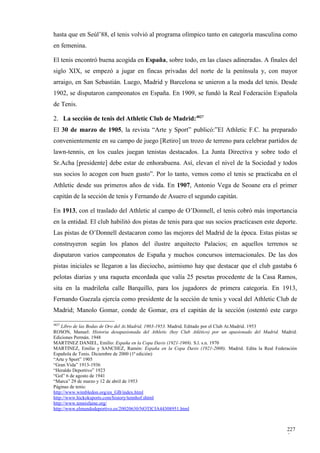 hasta que en Seúl’88, el tenis volvió al programa olímpico tanto en categoría masculina como
en femenina.

El tenis encontró buena acogida en España, sobre todo, en las clases adineradas. A finales del
siglo XIX, se empezó a jugar en fincas privadas del norte de la península y, con mayor
arraigo, en San Sebastián. Luego, Madrid y Barcelona se unieron a la moda del tenis. Desde
1902, se disputaron campeonatos en España. En 1909, se fundó la Real Federación Española
de Tenis.

2. La sección de tenis del Athletic Club de Madrid:4827
El 30 de marzo de 1905, la revista “Arte y Sport” publicó:”El Athletic F.C. ha preparado
convenientemente en su campo de juego [Retiro] un trozo de terreno para celebrar partidos de
lawn-tennis, en los cuales juegan tenistas destacados. La Junta Directiva y sobre todo el
Sr.Acha [presidente] debe estar de enhorabuena. Así, elevan el nivel de la Sociedad y todos
sus socios lo acogen con buen gusto”. Por lo tanto, vemos como el tenis se practicaba en el
Athletic desde sus primeros años de vida. En 1907, Antonio Vega de Seoane era el primer
capitán de la sección de tenis y Fernando de Asuero el segundo capitán.

En 1913, con el traslado del Athletic al campo de O’Donnell, el tenis cobró más importancia
en la entidad. El club habilitó dos pistas de tenis para que sus socios practicasen este deporte.
Las pistas de O’Donnell destacaron como las mejores del Madrid de la época. Estas pistas se
construyeron según los planos del ilustre arquitecto Palacios; en aquellos terrenos se
disputaron varios campeonatos de España y muchos concursos internacionales. De las dos
pistas iniciales se llegaron a las dieciocho, asimismo hay que destacar que el club gastaba 6
pelotas diarias y una raqueta encordada que valía 25 pesetas procedente de la Casa Ramos,
sita en la madrileña calle Barquillo, para los jugadores de primera categoría. En 1913,
Fernando Guezala ejercía como presidente de la sección de tenis y vocal del Athletic Club de
Madrid; Manolo Gomar, conde de Gomar, era el capitán de la sección (ostentó este cargo

4827
    Libro de las Bodas de Oro del At.Madrid, 1903-1953. Madrid. Editado por el Club At.Madrid. 1953
ROSON, Manuel: Historia desapasionada del Athletic (hoy Club Atlético) por un apasionado del Madrid. Madrid.
Ediciones Permán. 1948
MARTINEZ DANIEL, Emilio: España en la Copa Davis (1921-1969). S.l. s.n. 1970
MARTINEZ, Emilio y SANCHEZ, Ramón: España en la Copa Davis (1921-2000). Madrid. Edita la Real Federación
Española de Tenis. Diciembre de 2000 (1ª edición)
“Arte y Sport” 1905
“Gran Vida” 1913-1936
“Heraldo Deportivo” 1923
“Gol” 6 de agosto de 1941
“Marca” 29 de marzo y 12 de abril de 1953
Páginas de tenis:
http://www.wimbledon.org/en_GB/index.html
http://www.hickoksports.com/history/tennhof.shtml
http://www.tennisfame.org/
http://www.elmundodeportivo.es/20020630/NOTICIA44308951.html



                                                                                                       227
                                                                                                       5
 