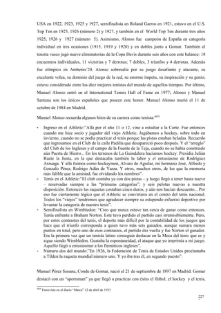 USA en 1922, 1923, 1925 y 1927, semifinalista en Roland Garros en 1921, estuvo en el U.S.
Top Ten en 1925, 1926 (número 2) y 1927, y también en el World Top Ten durante tres años
1925, 1926 y 1927 (número 5). Asimismo, Alonso fue campeón de España en categoría
individual en tres ocasiones (1915, 1919 y 1920) y en dobles junto a Gomar. También el
tenista vasco jugó nueve eliminatorias de la Copa Davis durante seis años con este balance: 18
encuentros individuales, 11 victorias y 7 derrotas; 7 dobles, 3 triunfos y 4 derrotas. Además
fue olímpico en Amberes’20. Alonso sobresalía por su juego desafiante y atacante, su
excelente volea, su dominio del juego de la red, su enorme ímpetu, su inspiración y su genio;
estuvo considerado entre los diez mejores tenistas del mundo de aquellos tiempos. Por último,
Manuel Alonso entró en el International Tennis Hall of Fame en 1977; Alonso y Manuel
Santana son los únicos españoles que poseen este honor. Manuel Alonso murió el 11 de
octubre de 1984 en Madrid.

Manuel Alonso recuerda algunos hitos de su carrera como tenista:4829

-       Ingreso en el Athletic:”Allá por el año 11 o 12, vine a estudiar a la Corte. Fue entonces
        cuando me hice socio y jugador del viejo Athletic. Jugábamos a hockey, sobre todo en
        invierno, cuando no se podía practicar el tenis porque las pistas estaban heladas. Recuerdo
        que ingresamos en el Club de la calle Padilla que desapareció poco después. Y el “arreglo”
        del Club de los Ingleses y el campo de la Fuente de la Teja, cuando no se había construido
        aún Puerta de Hierro... En los terrenos de La Guindalera hacíamos hockey. Presidía Julián
        Ruete la Junta, en la que destacaba también la labor y el entusiasmo de Rodríguez
        Arzuaga. Y allá fuimos como hockeymen, Alvaro de Aguilar, mi hermano José, Alfredo y
        Gonzalo Pérez, Rodrigo Adán de Yarza. Y otros, muchos otros, de los que la memoria
        más falible que la amistad, fue olvidando los nombres”.
-       Tenis en el Athletic:”El club contaba ya con dos pistas – y luego llegó a tener hasta nueve
        – reservadas siempre a las “primeras categorías”, y seis pelotas nuevas a nuestra
        disposición. Entonces las raquetas costaban cinco duros, y aún nos hacían descuento... Por
        eso fue ciertamente lógico que el Athletic se convirtiera en el centro del tenis nacional.
        Todos los “viejos” tendremos que agradecer siempre su estupendo esfuerzo deportivo por
        levantar la categoría de nuestro tenis”.
-       Semifinalista en Wimbledon: “Creo que nunca estuve tan cerca de ganar como entonces.
        Tenía enfrente a Braham Norton. Este tuvo perdido el partido casi irremisiblemente. Pero,
        por estos contrastes del tenis, el deporte más difícil por la contabilidad de los juegos que
        hace que el triunfo corresponda a quien tuvo más sets ganados, aunque sumara menos
        puntos en total, pero uno de esos contrastes, el partido dio vuelta y fue Norton el ganador.
        Era la primera vez que un tenista latino conseguía destacar en la Meca del tenis que es y
        sigue siendo Wimbledon. Gustaba la espontaneidad, el ataque que yo imprimía a mi juego.
        Aquello llegó a entusiasmar a los flemáticos ingleses”.
-       Número dos del mundo:”En 1926, la Federación de Tenis de Estados Unidos proclamaba
        a Tilden la raqueta mundial número uno. Y yo iba tras él, en segundo puesto”.


Manuel Pérez Seoane, Conde de Gomar, nació el 21 de septiembre de 1897 en Madrid. Gomar
destacó con un “sportsman” ya que llegó a practicar con éxito el fútbol, el hockey y el tenis,

4829
       Entrevista en el diario “Marca” 12 de abril de 1953

                                                                                               227
                                                                                               7
 