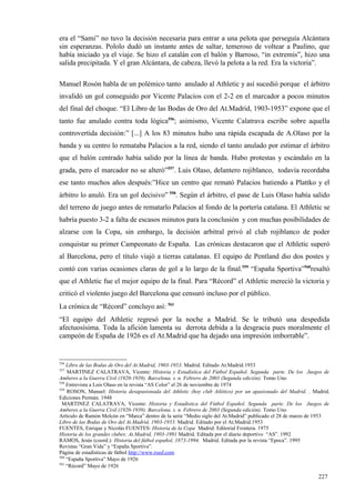 era el “Sami” no tuvo la decisión necesaria para entrar a una pelota que perseguía Alcántara
sin esperanzas. Pololo dudó un instante antes de saltar, temeroso de voltear a Paulino, que
había iniciado ya el viaje. Se hizo el catalán con el balón y Barroso, “in extremis”, hizo una
salida precipitada. Y el gran Alcántara, de cabeza, llevó la pelota a la red. Era la victoria”.

Manuel Rosón habla de un polémico tanto anulado al Athletic y así sucedió porque el árbitro
invalidó un gol conseguido por Vicente Palacios con el 2-2 en el marcador a pocos minutos
del final del choque. “El Libro de las Bodas de Oro del At.Madrid, 1903-1953” expone que el
tanto fue anulado contra toda lógica556; asimismo, Vicente Calatrava escribe sobre aquella
controvertida decisión:” [...] A los 83 minutos hubo una rápida escapada de A.Olaso por la
banda y su centro lo remataba Palacios a la red, siendo el tanto anulado por estimar el árbitro
que el balón centrado había salido por la línea de banda. Hubo protestas y escándalo en la
grada, pero el marcador no se alteró”557. Luis Olaso, delantero rojiblanco, todavía recordaba
ese tanto muchos años después:”Hice un centro que remató Palacios batiendo a Plattko y el
árbitro lo anuló. Era un gol decisivo” 558. Según el árbitro, el pase de Luis Olaso había salido
del terreno de juego antes de rematarlo Palacios al fondo de la portería catalana. El Athletic se
habría puesto 3-2 a falta de escasos minutos para la conclusión y con muchas posibilidades de
alzarse con la Copa, sin embargo, la decisión arbitral privó al club rojiblanco de poder
conquistar su primer Campeonato de España. Las crónicas destacaron que el Athletic superó
al Barcelona, pero el título viajó a tierras catalanas. El equipo de Pentland dio dos postes y
contó con varias ocasiones claras de gol a lo largo de la final.559 “España Sportiva”560resaltó
que el Athletic fue el mejor equipo de la final. Para “Récord” el Athletic mereció la victoria y
criticó el violento juego del Barcelona que censuró incluso por el público.
La crónica de “Récord” concluyo así: 561
“El equipo del Athletic regresó por la noche a Madrid. Se le tributó una despedida
afectuosísima. Toda la afición lamenta su derrota debida a la desgracia pues moralmente el
campeón de España de 1926 es el At.Madrid que ha dejado una impresión imborrable”.


556
    Libro de las Bodas de Oro del At.Madrid, 1903-1953. Madrid. Editado At.Madrid.1953
557
    MARTINEZ CALATRAVA, Vicente: Historia y Estadística del Fútbol Español. Segunda parte. De los Juegos de
Amberes a la Guerra Civil (1920-1939). Barcelona. s. n. Febrero de 2003 (Segunda edición). Tomo Uno
558
    Entrevista a Luis Olaso en la revista “AS Color” el 26 de noviembre de 1974
559
    ROSON, Manuel: Historia desapasionada del Athletic (hoy club Atlético) por un apasionado del Madrid. . Madrid.
Ediciones Permán. 1948
 MARTINEZ CALATRAVA, Vicente: Historia y Estadística del Fútbol Español. Segunda parte. De los Juegos de
Amberes a la Guerra Civil (1920-1939). Barcelona. s. n. Febrero de 2003 (Segunda edición). Tomo Uno
Artículo de Ramón Melcón en “Marca” dentro de la serie “Medio siglo del At.Madrid” publicado el 28 de marzo de 1953
Libro de las Bodas de Oro del At.Madrid, 1903-1953. Madrid. Editado por el At.Madrid.1953
FUENTES, Enrique y Nicolás FUENTES: Historia de la Copa Madrid. Editorial Frontera. 1975
Historia de los grandes clubes: At.Madrid, 1903-1991 Madrid. Editada por el diario deportivo “AS”. 1992
RAMOS, Jesús (coord.): Historia del fútbol español, 1873-1994. Madrid. Editada por la revista “Epoca”. 1995
Revistas “Gran Vida” y “España Sportiva”.
Página de estadísticas de fútbol http://www.rsssf.com
560
    “España Sportiva” Mayo de 1926
561
    “Récord” Mayo de 1926

                                                                                                              227
 